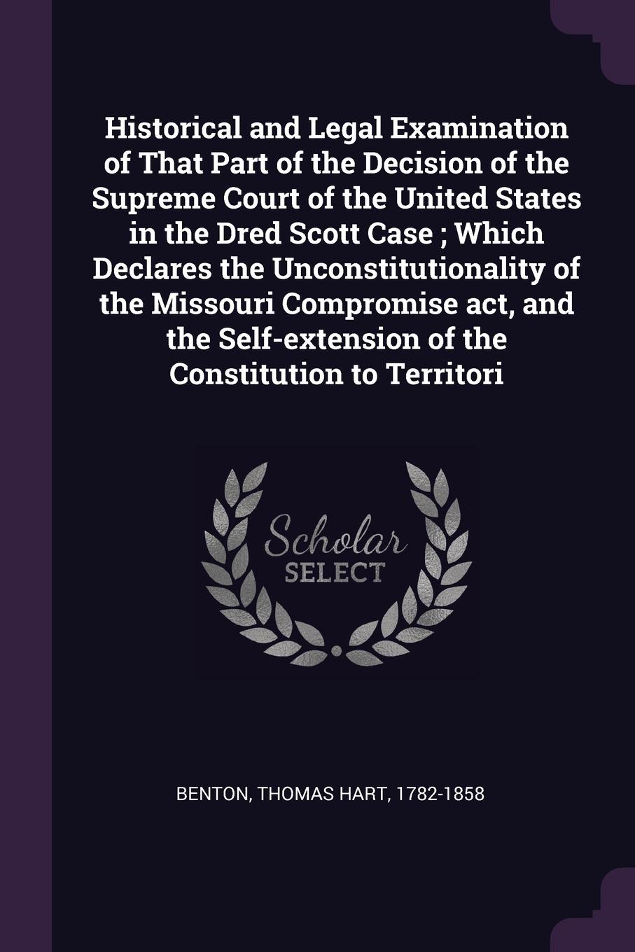 Historical and Legal Examination of That Part of the Decision of the Supreme Court of the United States in the Dred Scott Case ; Which Declares the Unconstitutionality of the Missouri Compromise act, and the Self-extension of the Constitution to T...