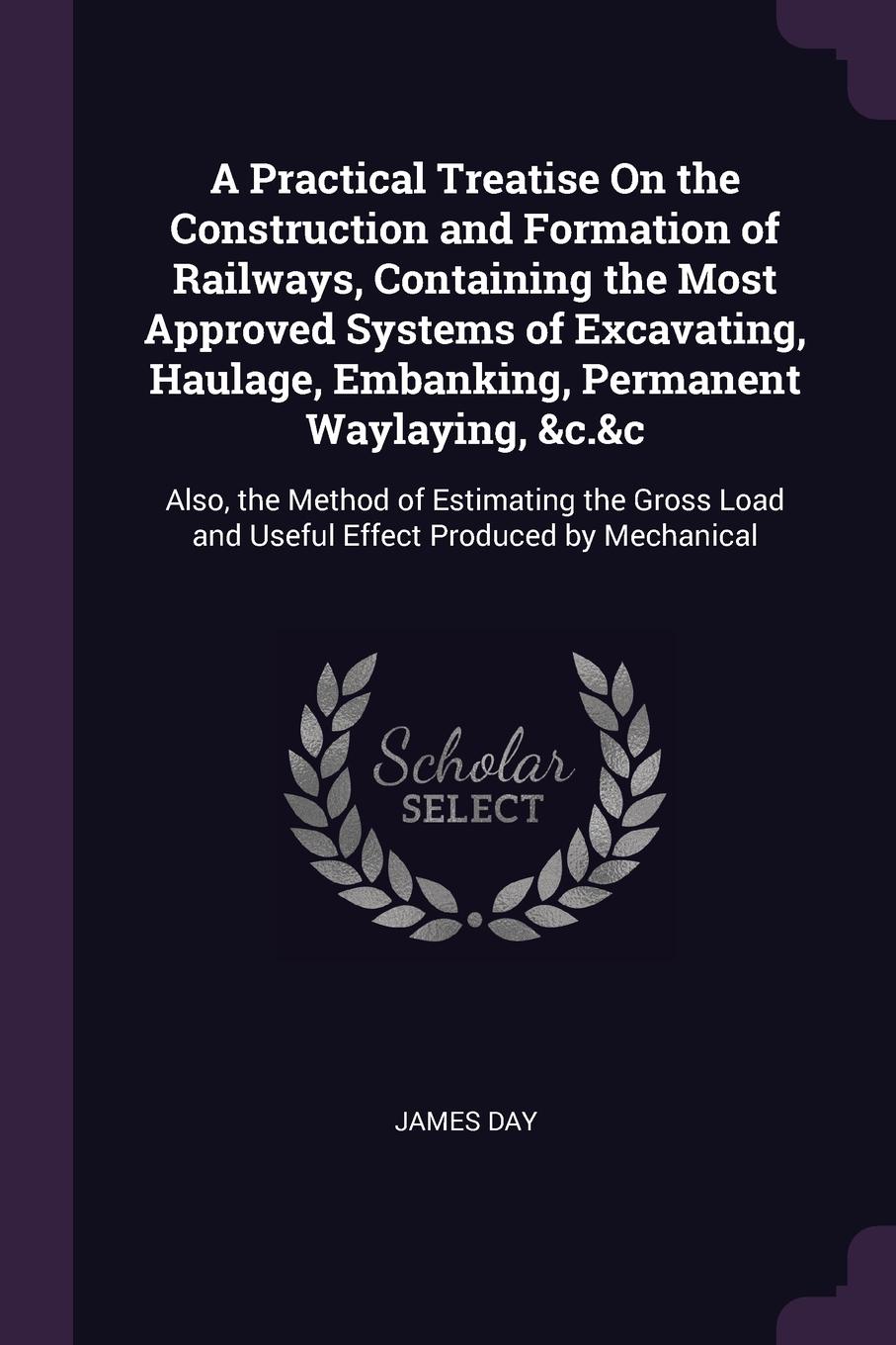 A Practical Treatise On the Construction and Formation of Railways, Containing the Most Approved Systems of Excavating, Haulage, Embanking, Permanent Waylaying, &c.&c. Also, the Method of Estimating the Gross Load and Useful Effect Produced by Mec...