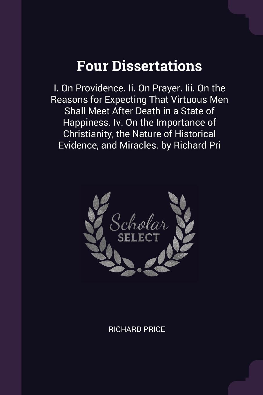 Four Dissertations. I. On Providence. Ii. On Prayer. Iii. On the Reasons for Expecting That Virtuous Men Shall Meet After Death in a State of Happiness. Iv. On the Importance of Christianity, the Nature of Historical Evidence, and Miracles. by Ric...