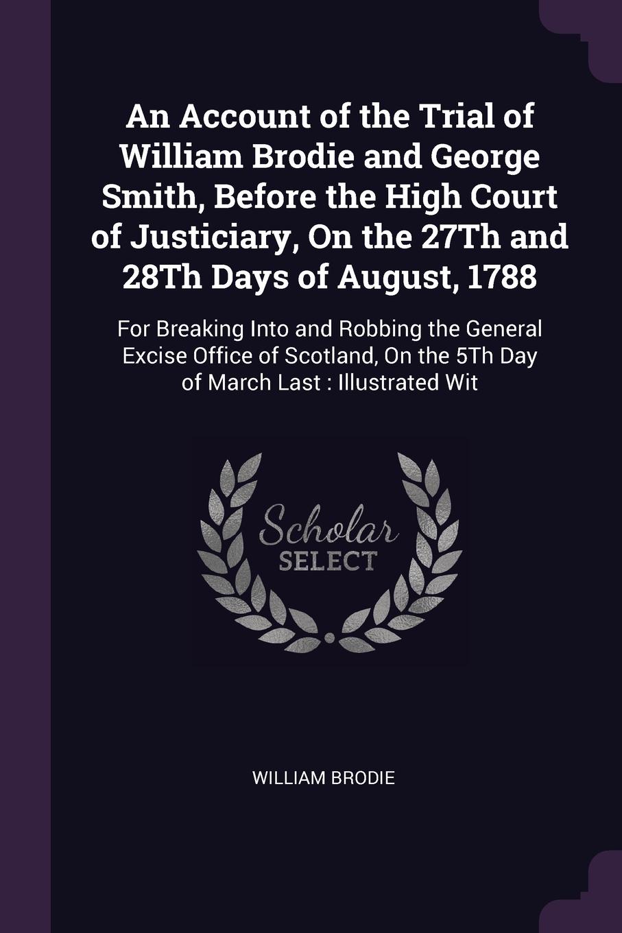 An Account of the Trial of William Brodie and George Smith, Before the High Court of Justiciary, On the 27Th and 28Th Days of August, 1788. For Breaking Into and Robbing the General Excise Office of Scotland, On the 5Th Day of March Last : Illustr...