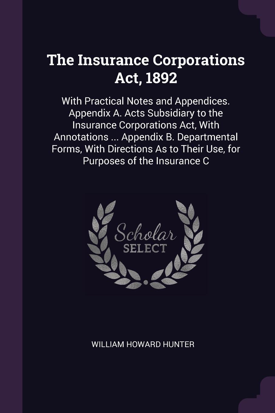 The Insurance Corporations Act, 1892. With Practical Notes and Appendices. Appendix A. Acts Subsidiary to the Insurance Corporations Act, With Annotations ... Appendix B. Departmental Forms, With Directions As to Their Use, for Purposes of the Ins...