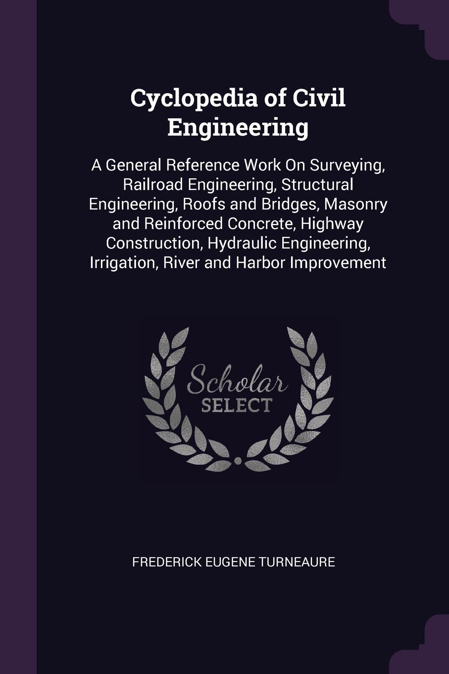 Cyclopedia of Civil Engineering. A General Reference Work On Surveying, Railroad Engineering, Structural Engineering, Roofs and Bridges, Masonry and Reinforced Concrete, Highway Construction, Hydraulic Engineering, Irrigation, River and Harbor Imp...