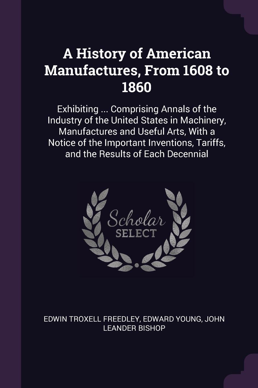 A History of American Manufactures, From 1608 to 1860. Exhibiting ... Comprising Annals of the Industry of the United States in Machinery, Manufactures and Useful Arts, With a Notice of the Important Inventions, Tariffs, and the Results of Each De...