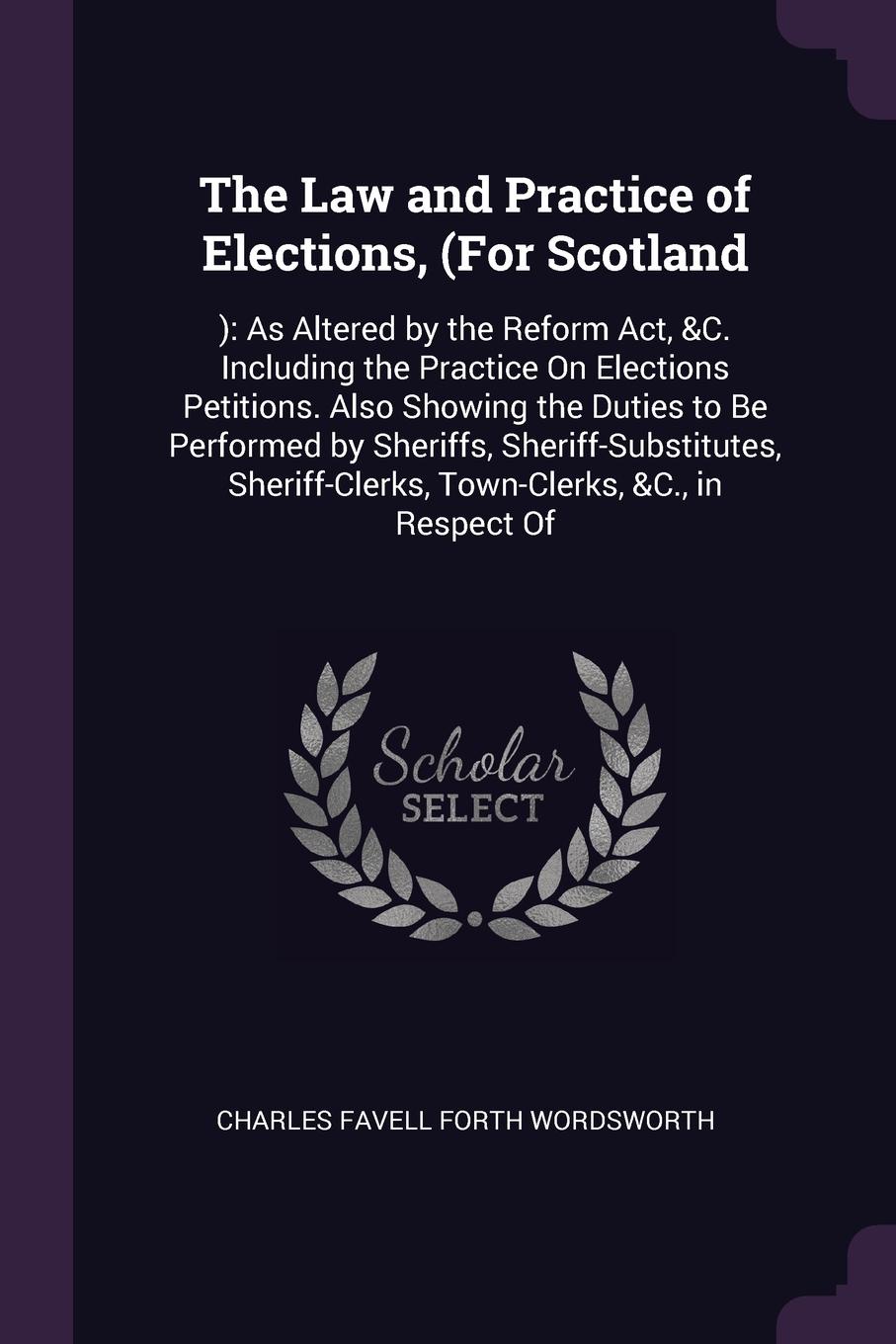 The Law and Practice of Elections, (For Scotland. ): As Altered by the Reform Act, &C. Including the Practice On Elections Petitions. Also Showing the Duties to Be Performed by Sheriffs, Sheriff-Substitutes, Sheriff-Clerks, Town-Clerks, &C., in Re...