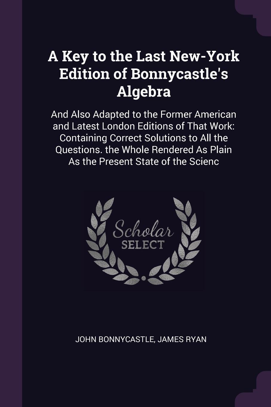 A Key to the Last New-York Edition of Bonnycastle`s Algebra. And Also Adapted to the Former American and Latest London Editions of That Work: Containing Correct Solutions to All the Questions. the Whole Rendered As Plain As the Present State of th...