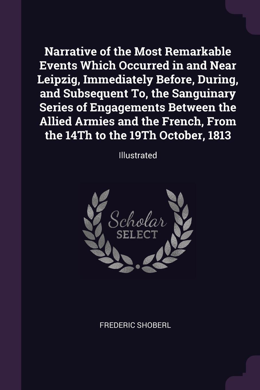 Narrative of the Most Remarkable Events Which Occurred in and Near Leipzig, Immediately Before, During, and Subsequent To, the Sanguinary Series of Engagements Between the Allied Armies and the French, From the 14Th to the 19Th October, 1813. Illu...