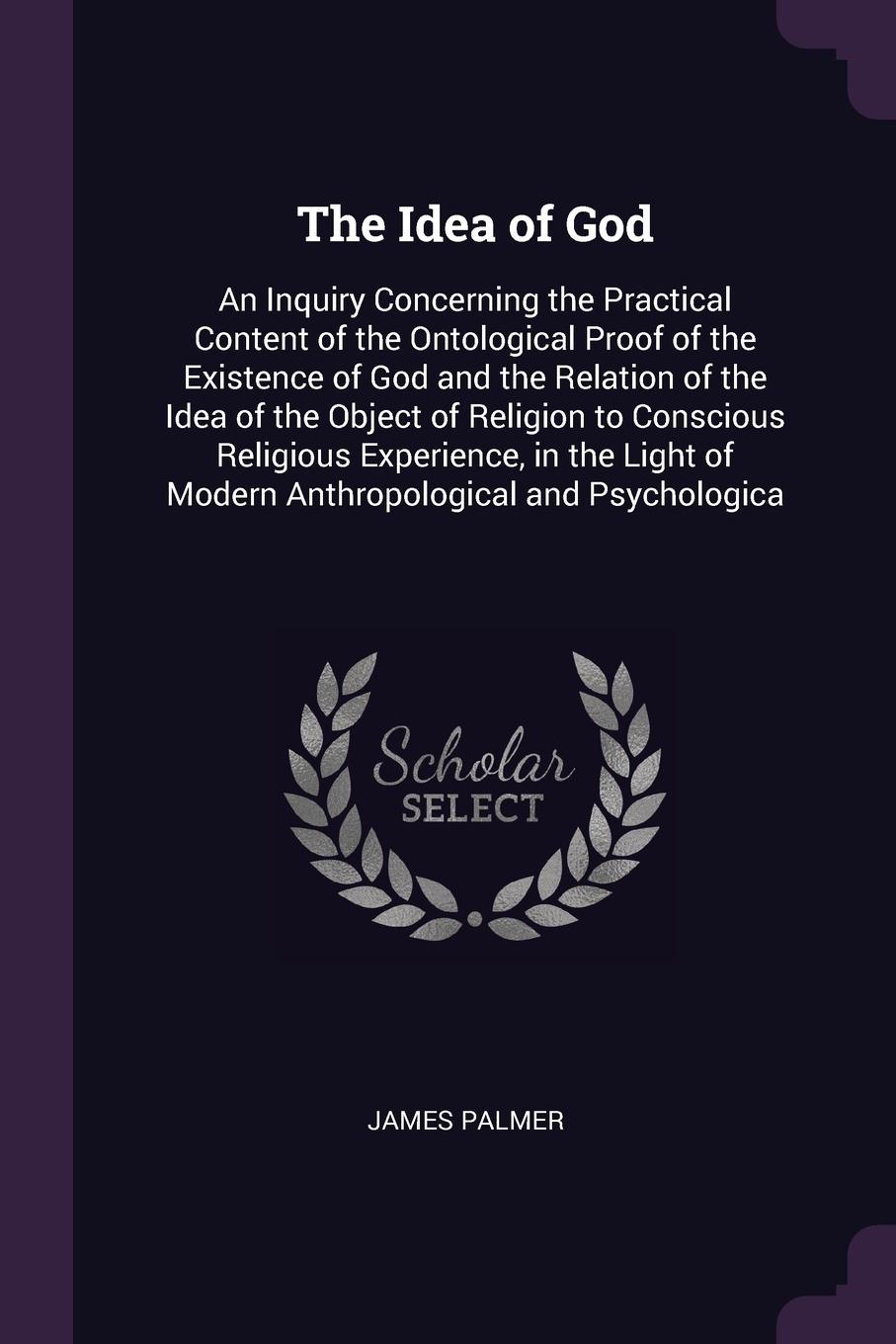 The Idea of God. An Inquiry Concerning the Practical Content of the Ontological Proof of the Existence of God and the Relation of the Idea of the Object of Religion to Conscious Religious Experience, in the Light of Modern Anthropological and Psyc...
