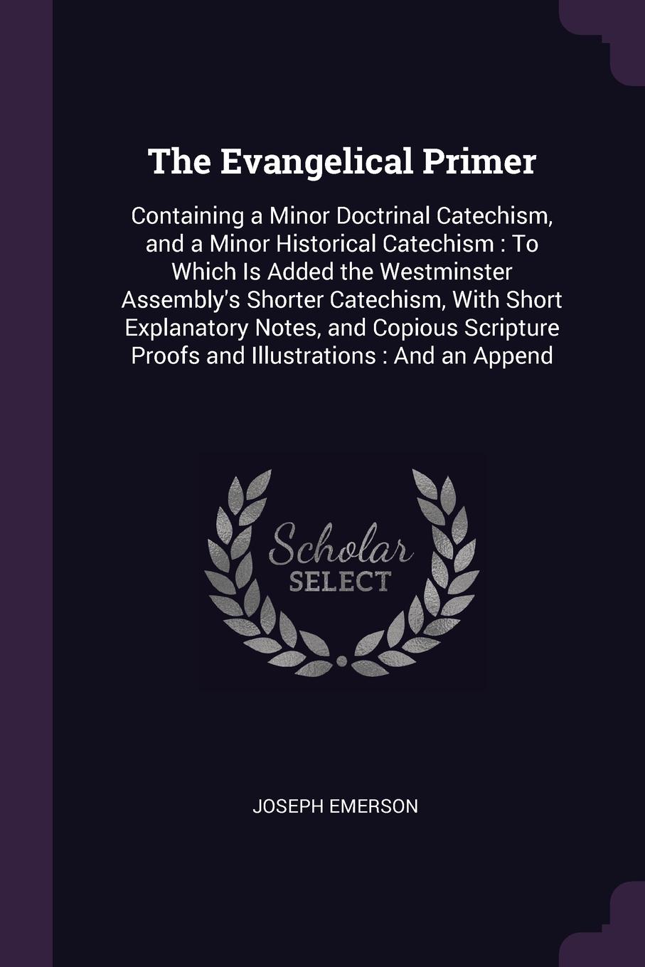 The Evangelical Primer. Containing a Minor Doctrinal Catechism, and a Minor Historical Catechism : To Which Is Added the Westminster Assembly`s Shorter Catechism, With Short Explanatory Notes, and Copious Scripture Proofs and Illustrations : And a...