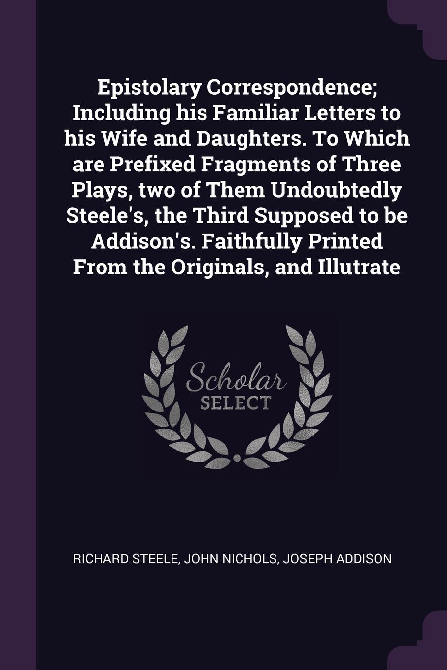 Epistolary Correspondence; Including his Familiar Letters to his Wife and Daughters. To Which are Prefixed Fragments of Three Plays, two of Them Undoubtedly Steele`s, the Third Supposed to be Addison`s. Faithfully Printed From the Originals, and I...