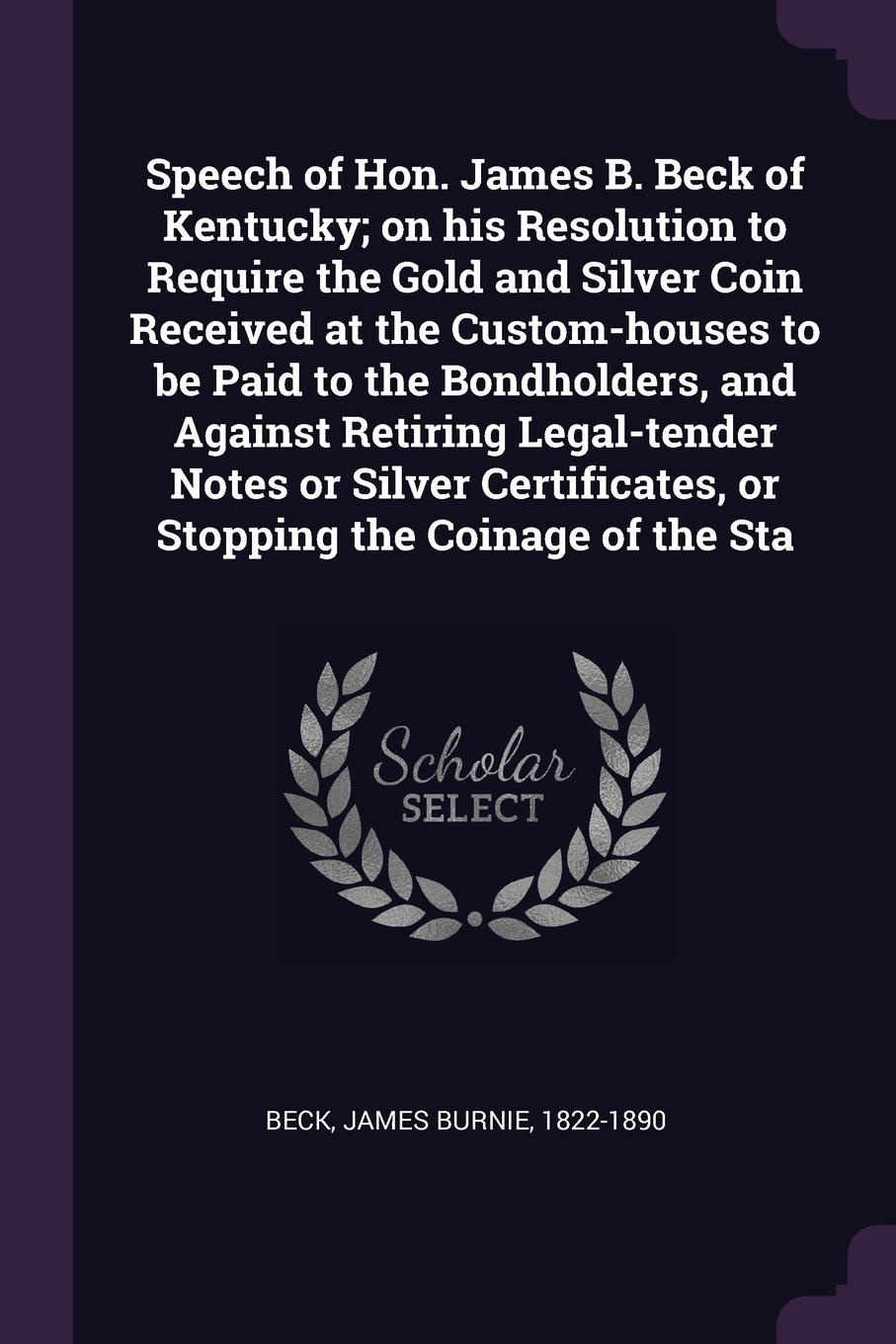 Speech of Hon. James B. Beck of Kentucky; on his Resolution to Require the Gold and Silver Coin Received at the Custom-houses to be Paid to the Bondholders, and Against Retiring Legal-tender Notes or Silver Certificates, or Stopping the Coinage of...