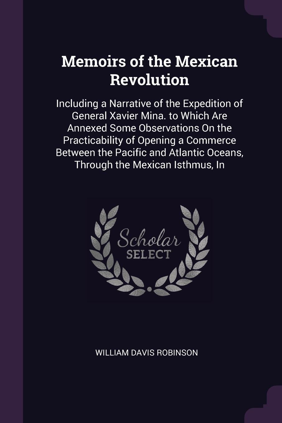 Memoirs of the Mexican Revolution. Including a Narrative of the Expedition of General Xavier Mina. to Which Are Annexed Some Observations On the Practicability of Opening a Commerce Between the Pacific and Atlantic Oceans, Through the Mexican Isth...