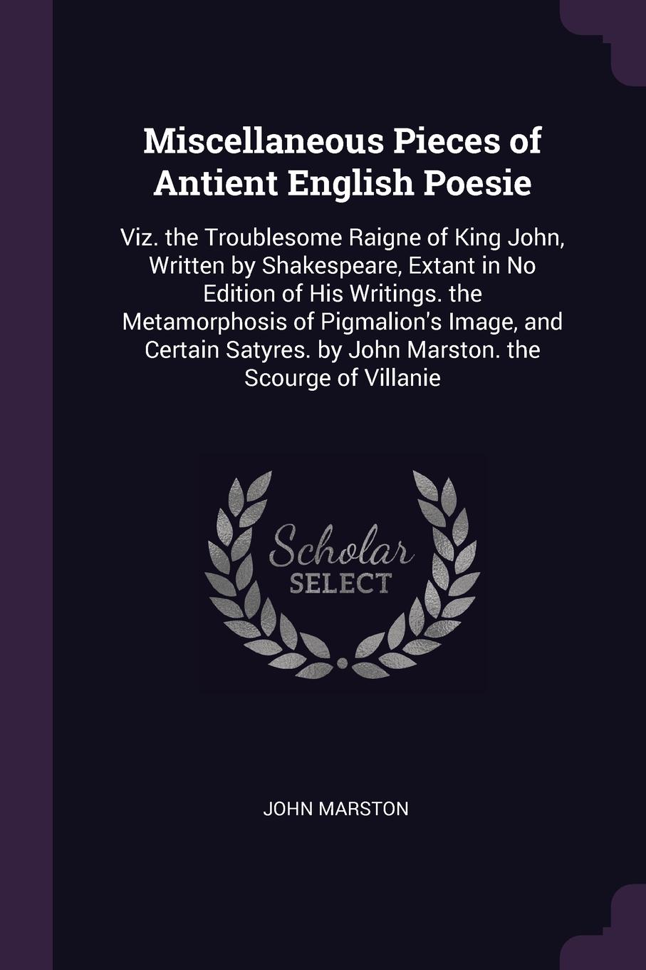 Miscellaneous Pieces of Antient English Poesie. Viz. the Troublesome Raigne of King John, Written by Shakespeare, Extant in No Edition of His Writings. the Metamorphosis of Pigmalion`s Image, and Certain Satyres. by John Marston. the Scourge of Vi...