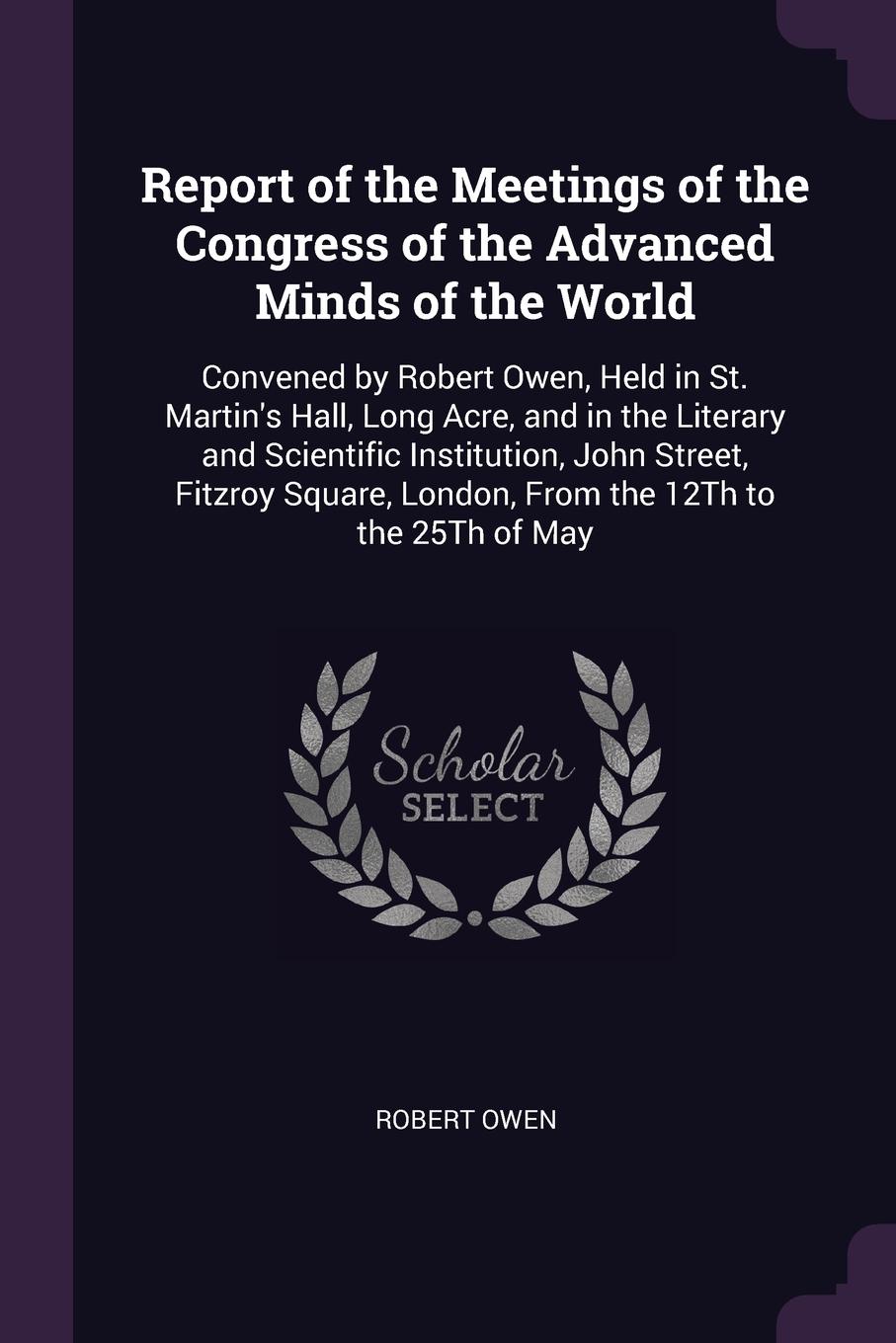 Report of the Meetings of the Congress of the Advanced Minds of the World. Convened by Robert Owen, Held in St. Martin`s Hall, Long Acre, and in the Literary and Scientific Institution, John Street, Fitzroy Square, London, From the 12Th to the 25T...