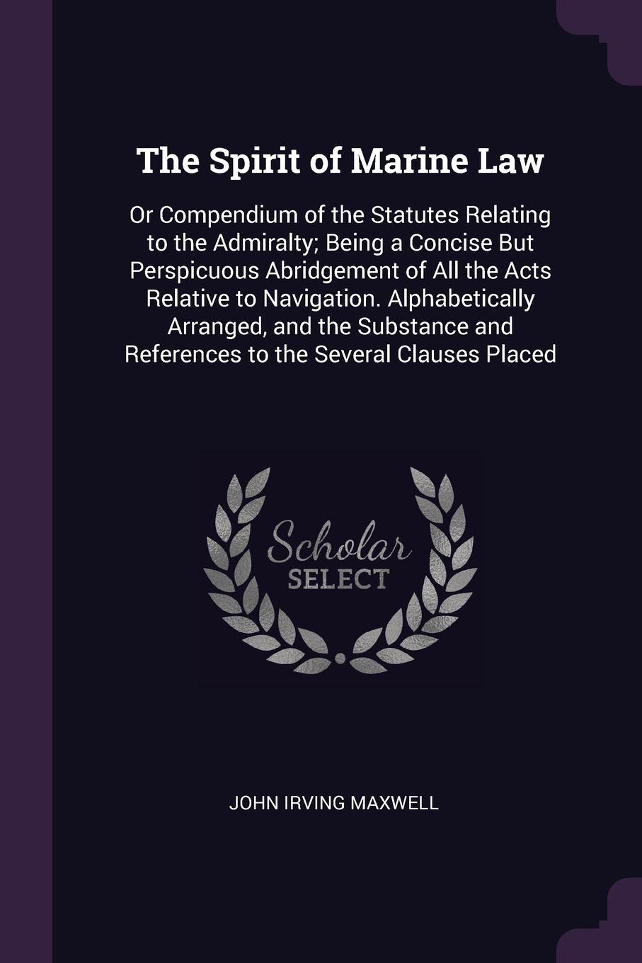 The Spirit of Marine Law. Or Compendium of the Statutes Relating to the Admiralty; Being a Concise But Perspicuous Abridgement of All the Acts Relative to Navigation. Alphabetically Arranged, and the Substance and References to the Several Clauses...