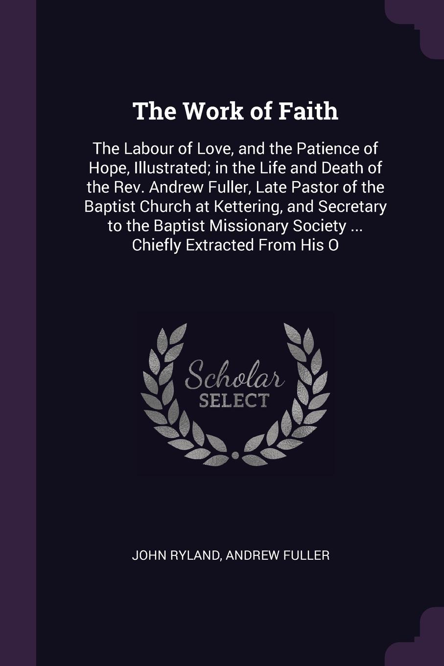 The Work of Faith. The Labour of Love, and the Patience of Hope, Illustrated; in the Life and Death of the Rev. Andrew Fuller, Late Pastor of the Baptist Church at Kettering, and Secretary to the Baptist Missionary Society ... Chiefly Extracted Fr...