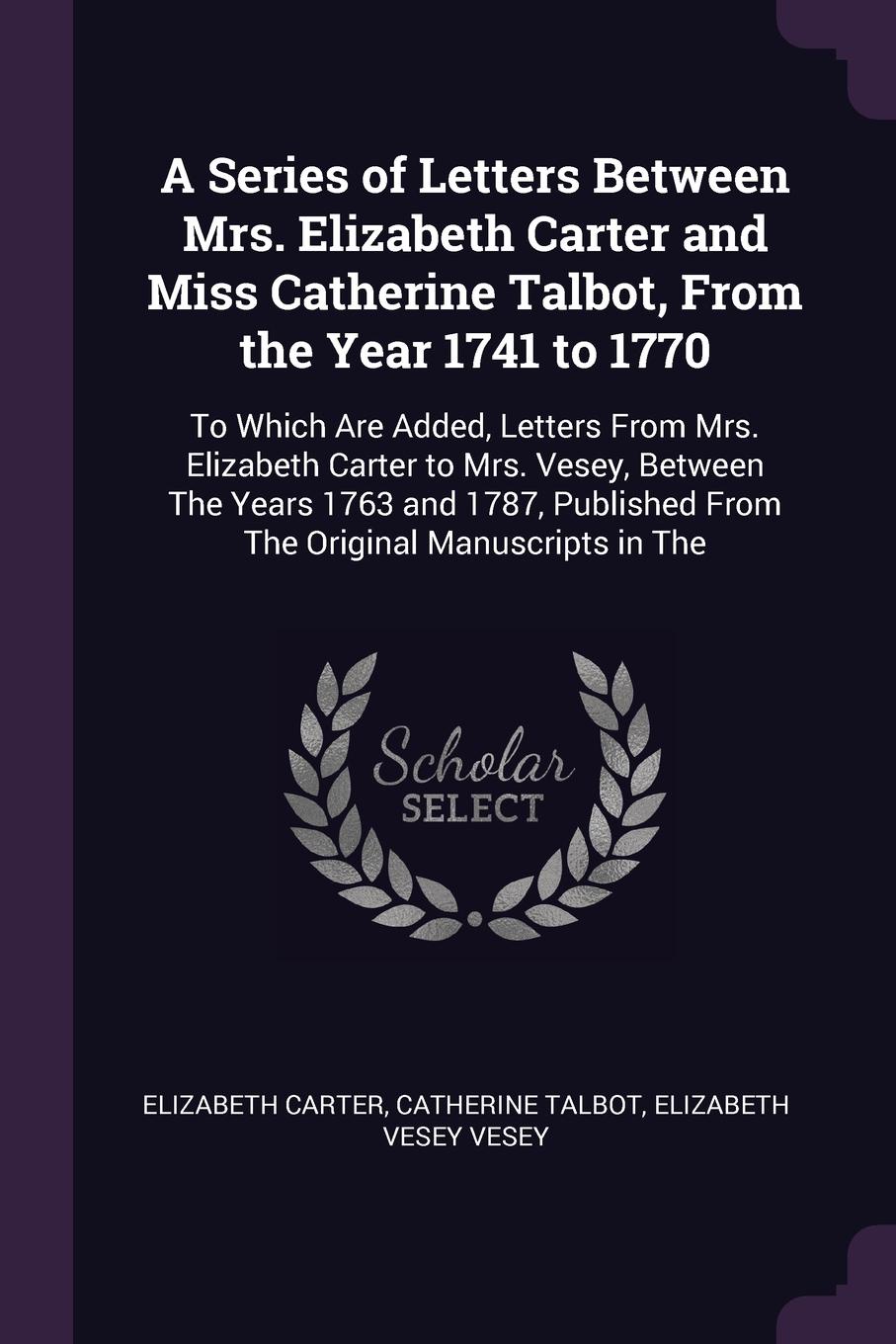 A Series of Letters Between Mrs. Elizabeth Carter and Miss Catherine Talbot, From the Year 1741 to 1770. To Which Are Added, Letters From Mrs. Elizabeth Carter to Mrs. Vesey, Between The Years 1763 and 1787, Published From The Original Manuscripts...