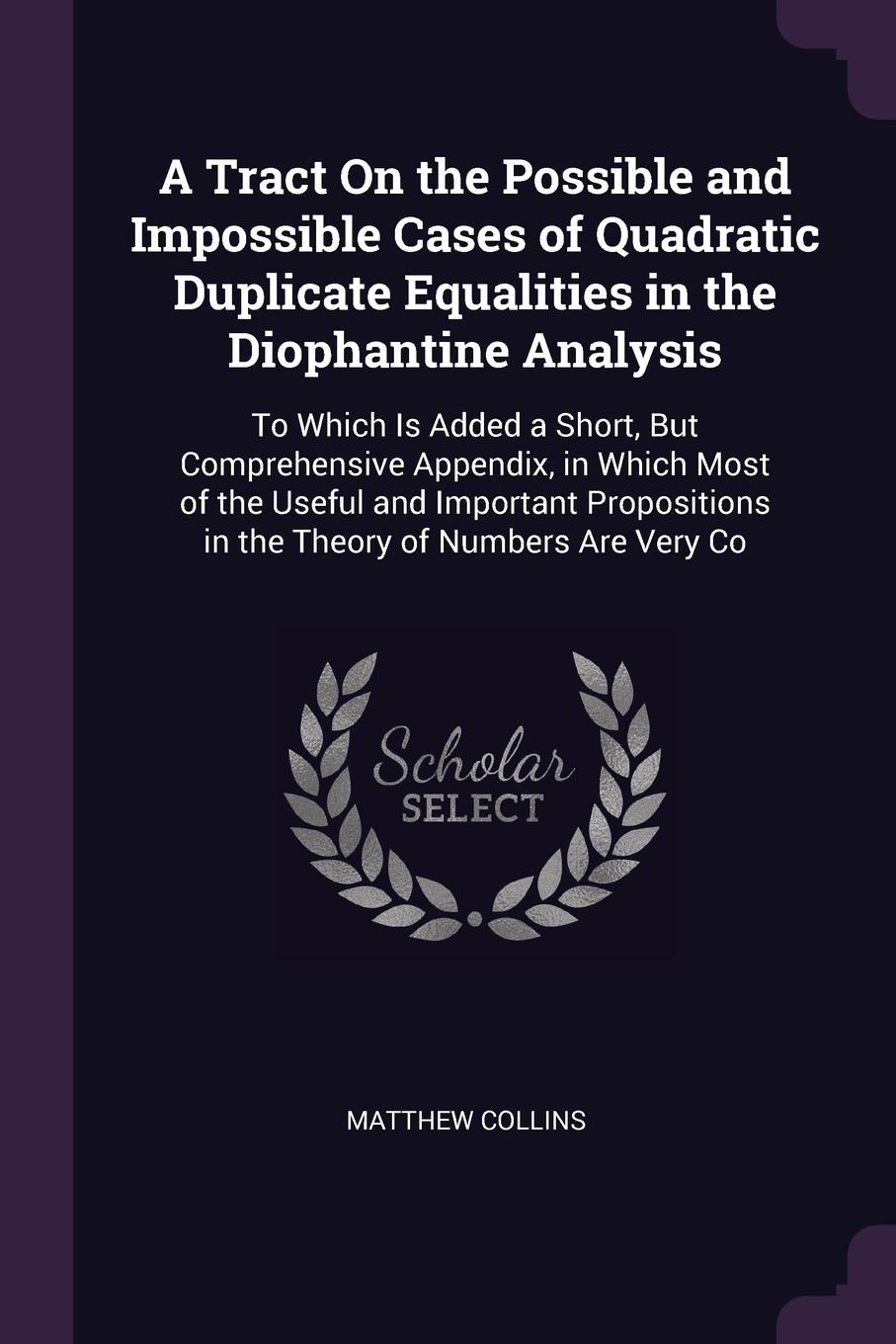 A Tract On the Possible and Impossible Cases of Quadratic Duplicate Equalities in the Diophantine Analysis. To Which Is Added a Short, But Comprehensive Appendix, in Which Most of the Useful and Important Propositions in the Theory of Numbers Are ...