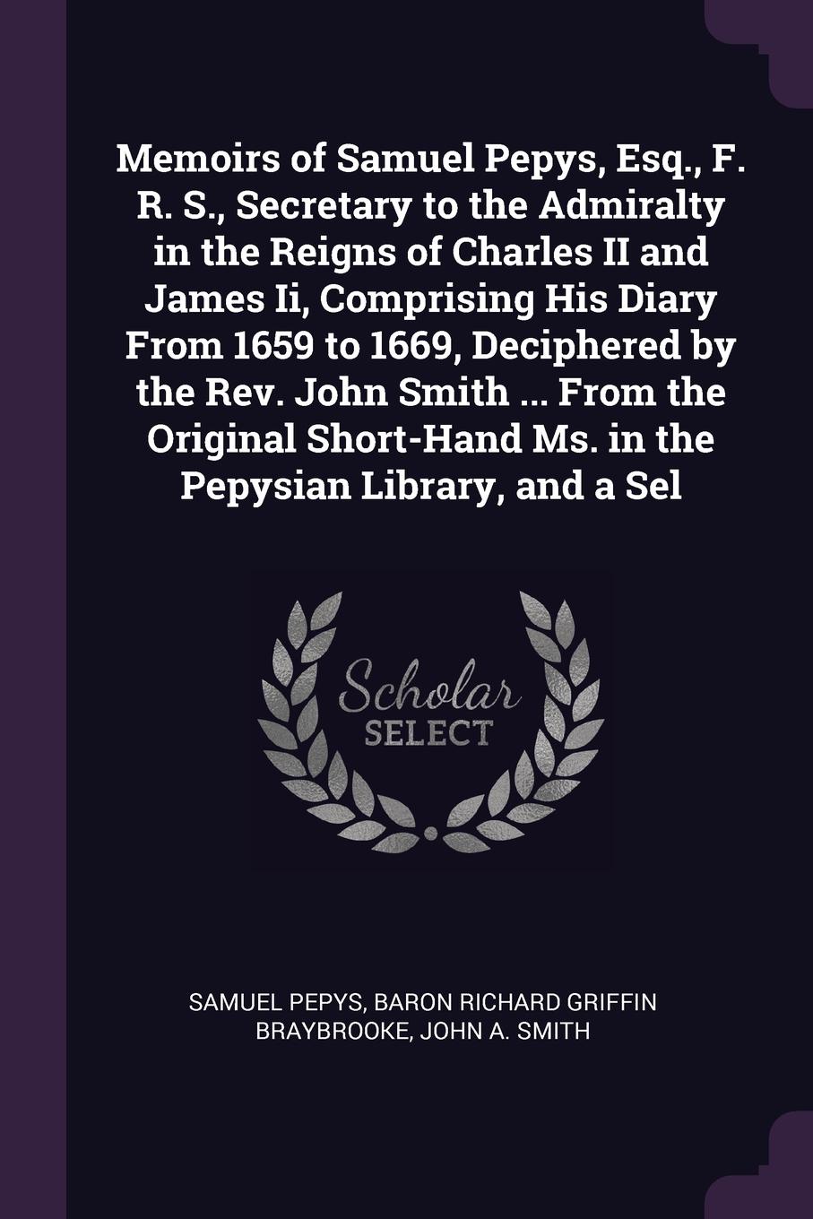 Memoirs of Samuel Pepys, Esq., F. R. S., Secretary to the Admiralty in the Reigns of Charles II and James Ii, Comprising His Diary From 1659 to 1669, Deciphered by the Rev. John Smith ... From the Original Short-Hand Ms. in the Pepysian Library, a...