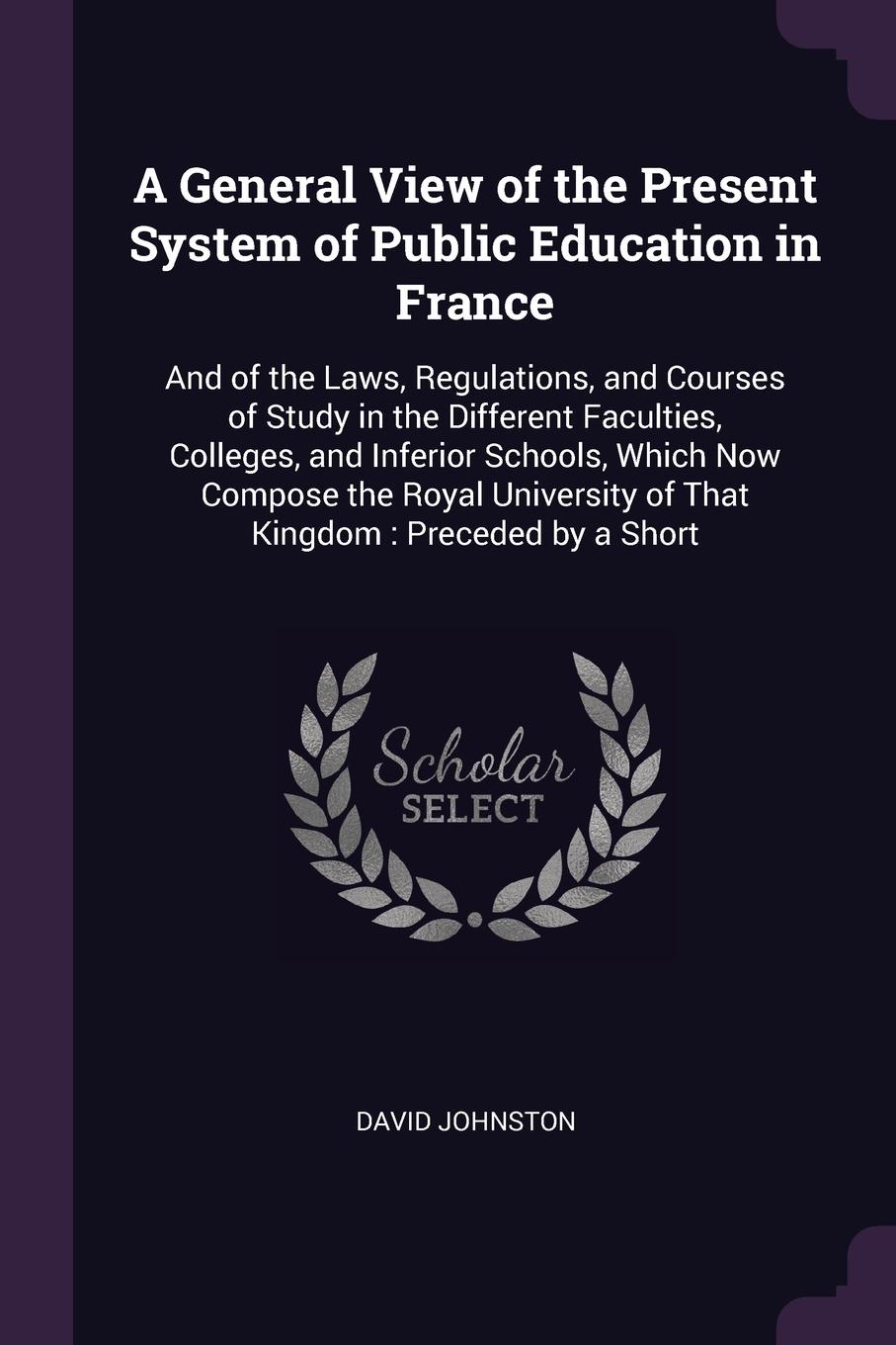 A General View of the Present System of Public Education in France. And of the Laws, Regulations, and Courses of Study in the Different Faculties, Colleges, and Inferior Schools, Which Now Compose the Royal University of That Kingdom : Preceded by...