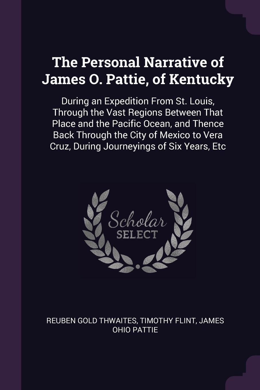 The Personal Narrative of James O. Pattie, of Kentucky. During an Expedition From St. Louis, Through the Vast Regions Between That Place and the Pacific Ocean, and Thence Back Through the City of Mexico to Vera Cruz, During Journeyings of Six Year...