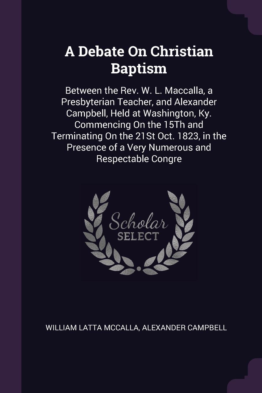 A Debate On Christian Baptism. Between the Rev. W. L. Maccalla, a Presbyterian Teacher, and Alexander Campbell, Held at Washington, Ky. Commencing On the 15Th and Terminating On the 21St Oct. 1823, in the Presence of a Very Numerous and Respectabl...