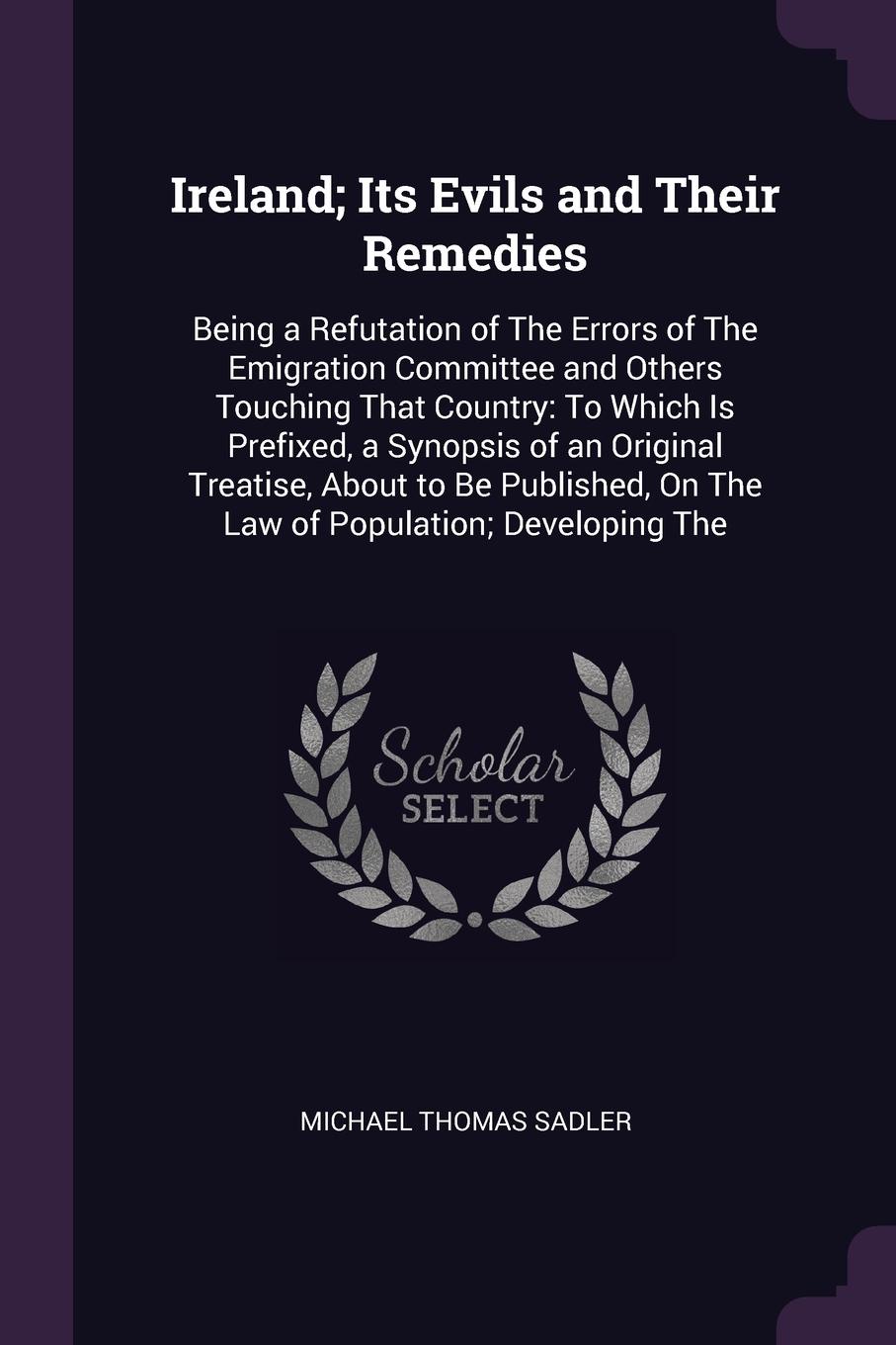 Ireland; Its Evils and Their Remedies. Being a Refutation of The Errors of The Emigration Committee and Others Touching That Country: To Which Is Prefixed, a Synopsis of an Original Treatise, About to Be Published, On The Law of Population; Develo...