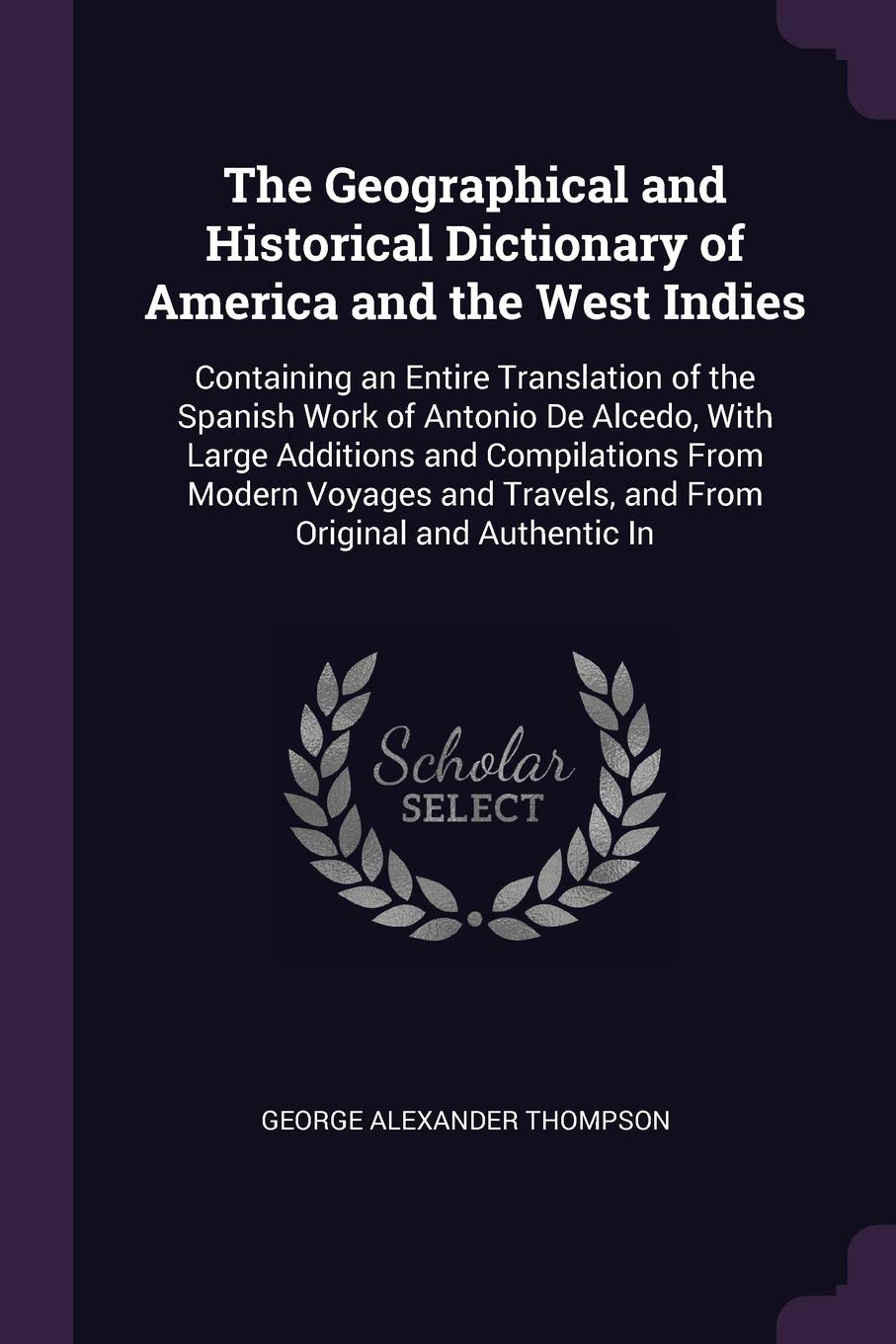 The Geographical and Historical Dictionary of America and the West Indies. Containing an Entire Translation of the Spanish Work of Antonio De Alcedo, With Large Additions and Compilations From Modern Voyages and Travels, and From Original and Auth...