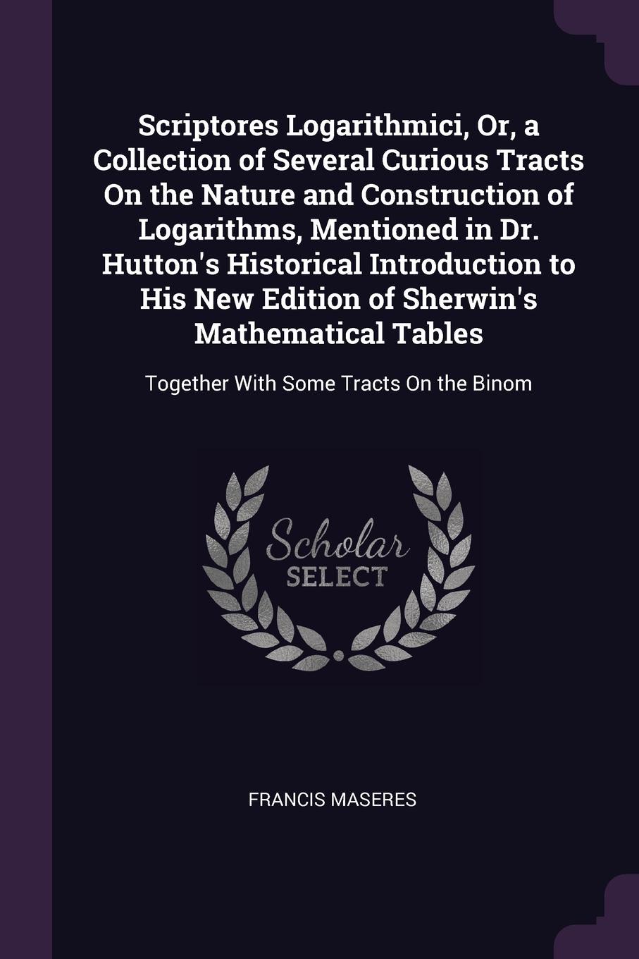 Scriptores Logarithmici, Or, a Collection of Several Curious Tracts On the Nature and Construction of Logarithms, Mentioned in Dr. Hutton`s Historical Introduction to His New Edition of Sherwin`s Mathematical Tables. Together With Some Tracts On t...