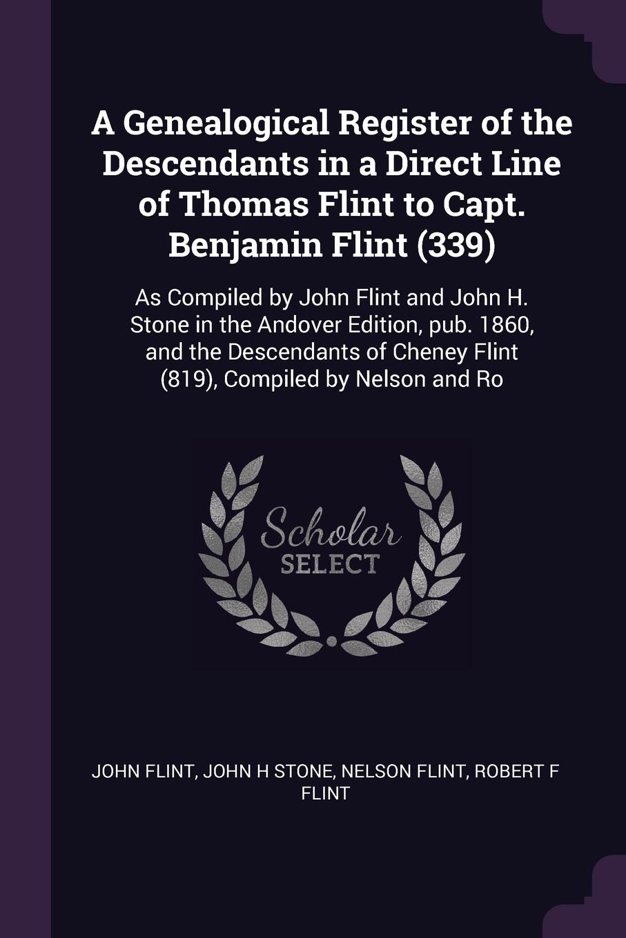 A Genealogical Register of the Descendants in a Direct Line of Thomas Flint to Capt. Benjamin Flint (339). As Compiled by John Flint and John H. Stone in the Andover Edition, pub. 1860, and the Descendants of Cheney Flint (819), Compiled by Nelson...
