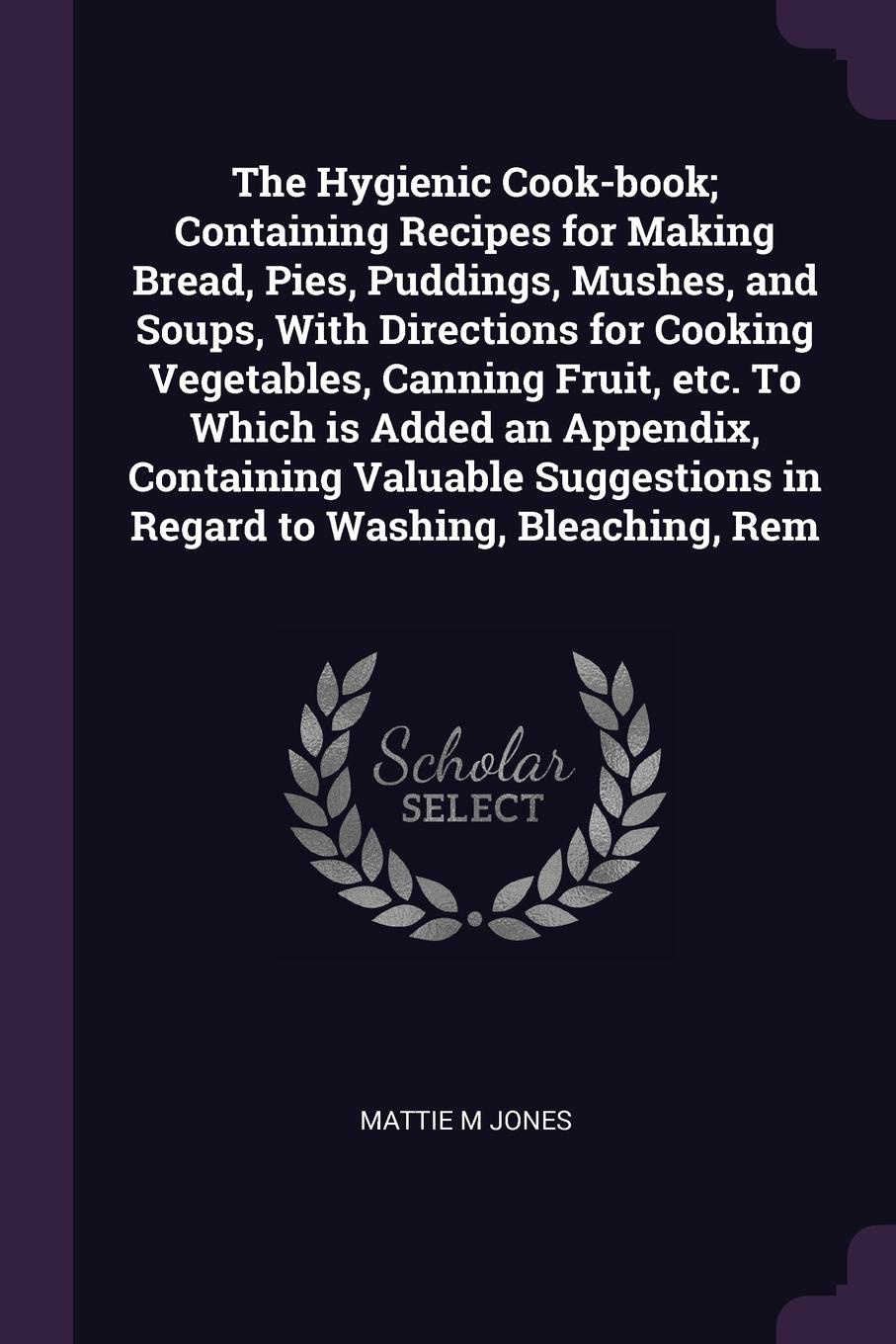 The Hygienic Cook-book; Containing Recipes for Making Bread, Pies, Puddings, Mushes, and Soups, With Directions for Cooking Vegetables, Canning Fruit, etc. To Which is Added an Appendix, Containing Valuable Suggestions in Regard to Washing, Bleach...