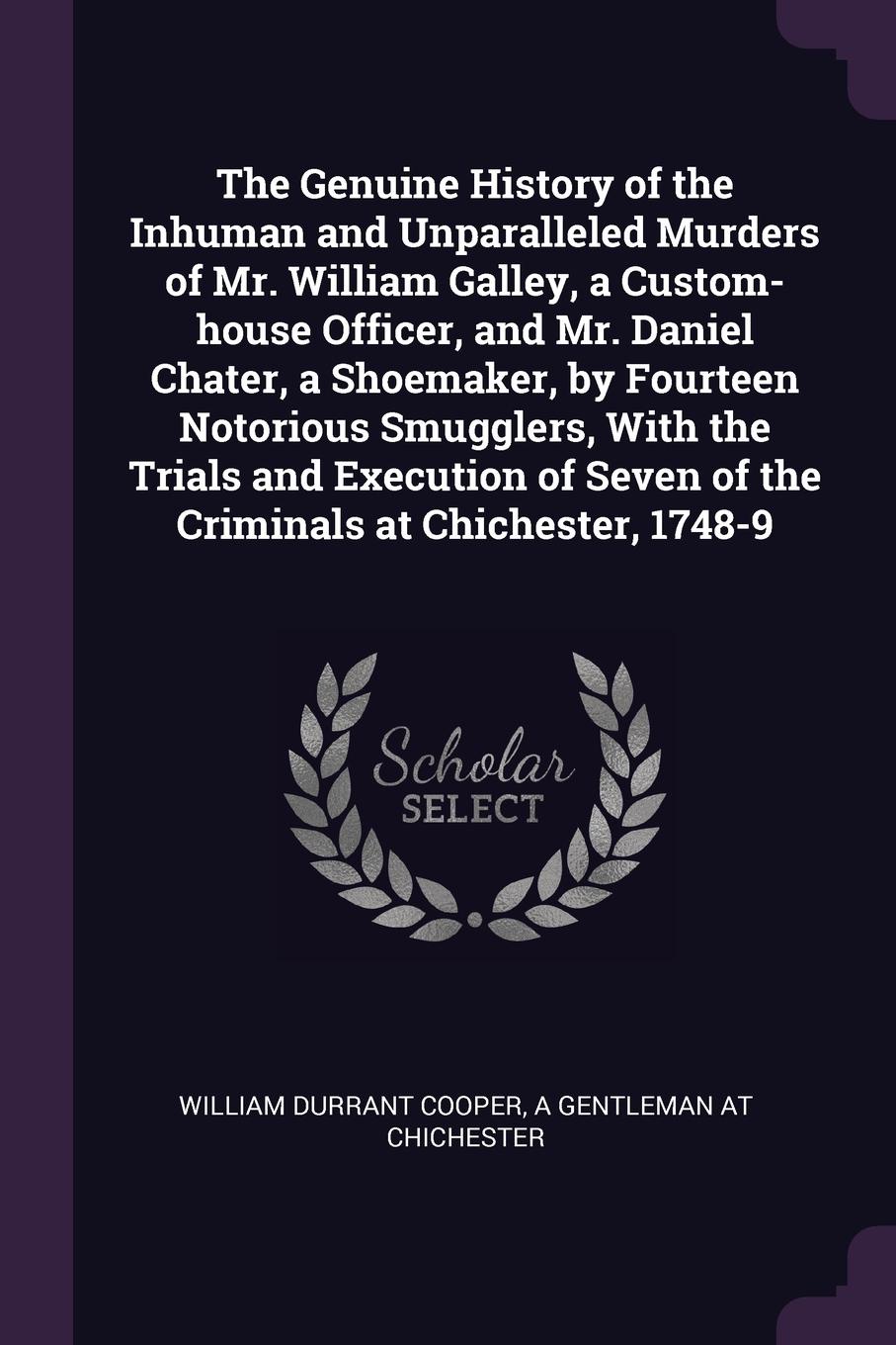 The Genuine History of the Inhuman and Unparalleled Murders of Mr. William Galley, a Custom-house Officer, and Mr. Daniel Chater, a Shoemaker, by Fourteen Notorious Smugglers, With the Trials and Execution of Seven of the Criminals at Chichester, ...