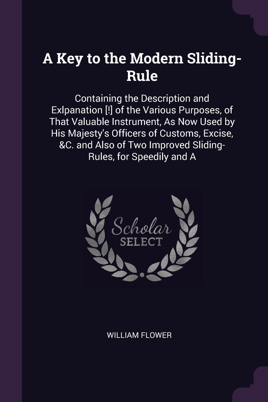 A Key to the Modern Sliding-Rule. Containing the Description and Exlpanation .!. of the Various Purposes, of That Valuable Instrument, As Now Used by His Majesty`s Officers of Customs, Excise, &C. and Also of Two Improved Sliding-Rules, for Speedi...