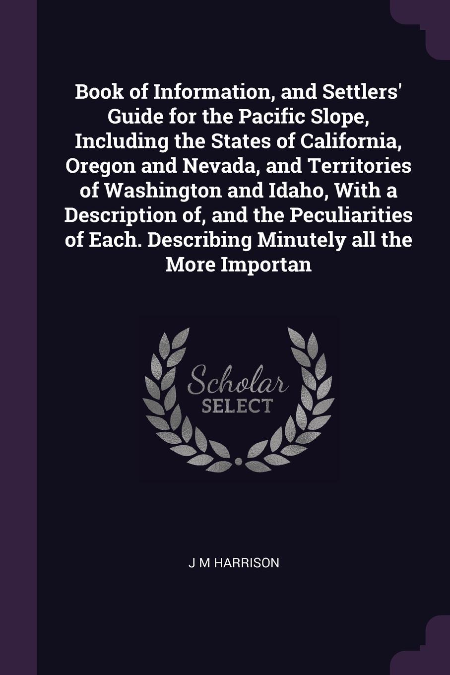 Book of Information, and Settlers` Guide for the Pacific Slope, Including the States of California, Oregon and Nevada, and Territories of Washington and Idaho, With a Description of, and the Peculiarities of Each. Describing Minutely all the More ...