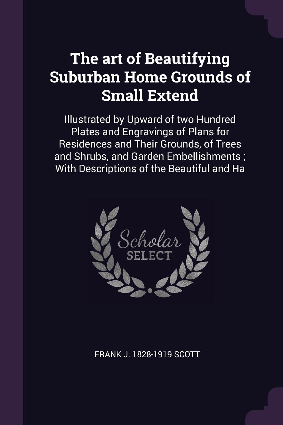 The art of Beautifying Suburban Home Grounds of Small Extend. Illustrated by Upward of two Hundred Plates and Engravings of Plans for Residences and Their Grounds, of Trees and Shrubs, and Garden Embellishments ; With Descriptions of the Beautiful...
