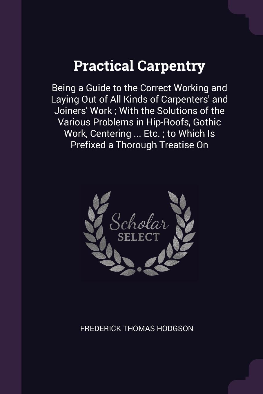 Practical Carpentry. Being a Guide to the Correct Working and Laying Out of All Kinds of Carpenters` and Joiners` Work ; With the Solutions of the Various Problems in Hip-Roofs, Gothic Work, Centering ... Etc. ; to Which Is Prefixed a Thorough Tre...