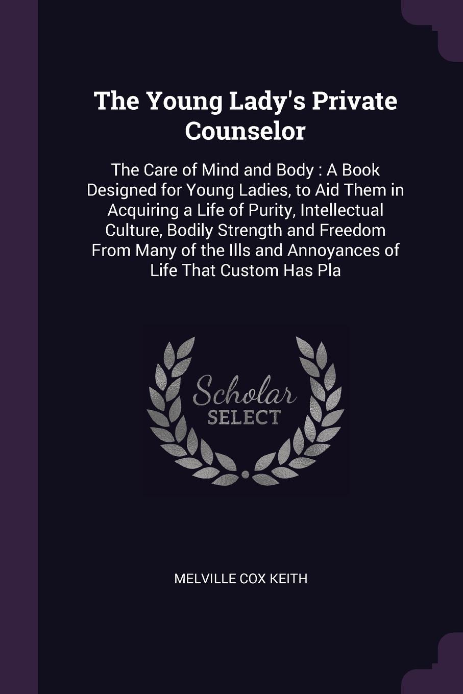 The Young Lady`s Private Counselor. The Care of Mind and Body : A Book Designed for Young Ladies, to Aid Them in Acquiring a Life of Purity, Intellectual Culture, Bodily Strength and Freedom From Many of the Ills and Annoyances of Life That Custom...