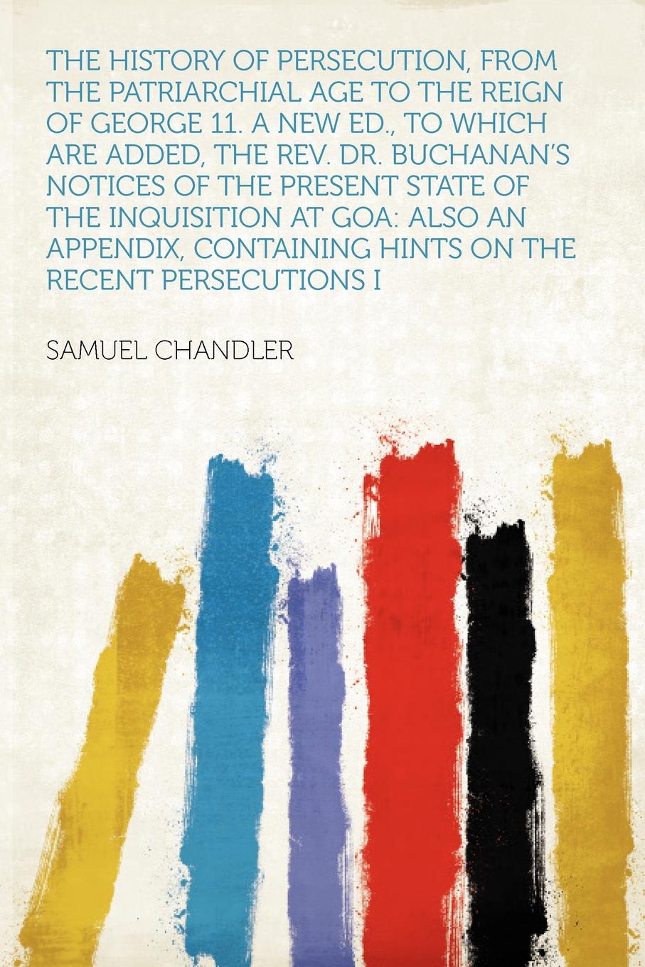 The History of Persecution, From the Patriarchial Age to the Reign of George 11. a New Ed., to Which Are Added, the Rev. Dr. Buchanan`s Notices of the Present State of the Inquisition at Goa. Also an Appendix, Containing Hints on the Recent Persec...