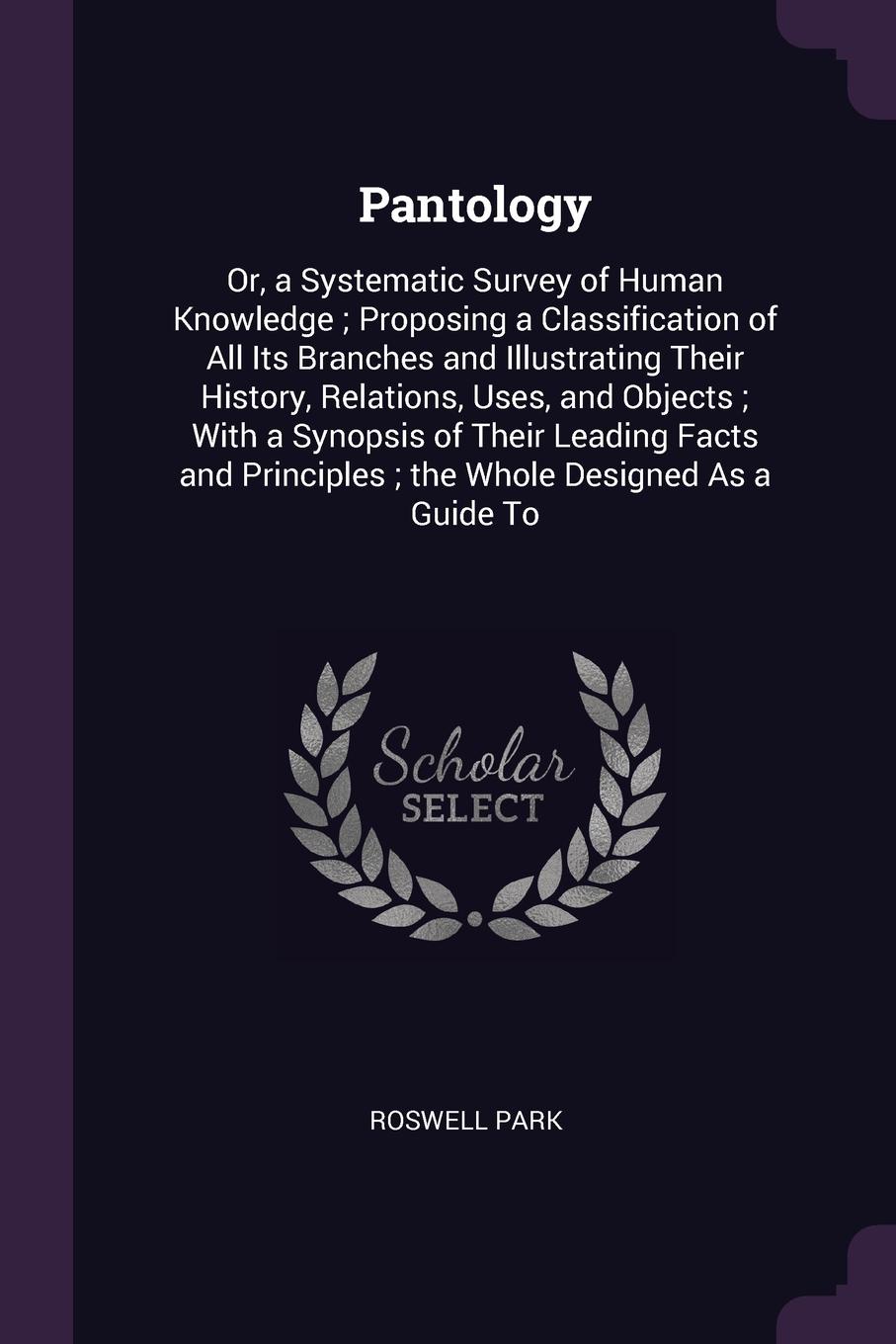 Pantology. Or, a Systematic Survey of Human Knowledge ; Proposing a Classification of All Its Branches and Illustrating Their History, Relations, Uses, and Objects ; With a Synopsis of Their Leading Facts and Principles ; the Whole Designed As a G...