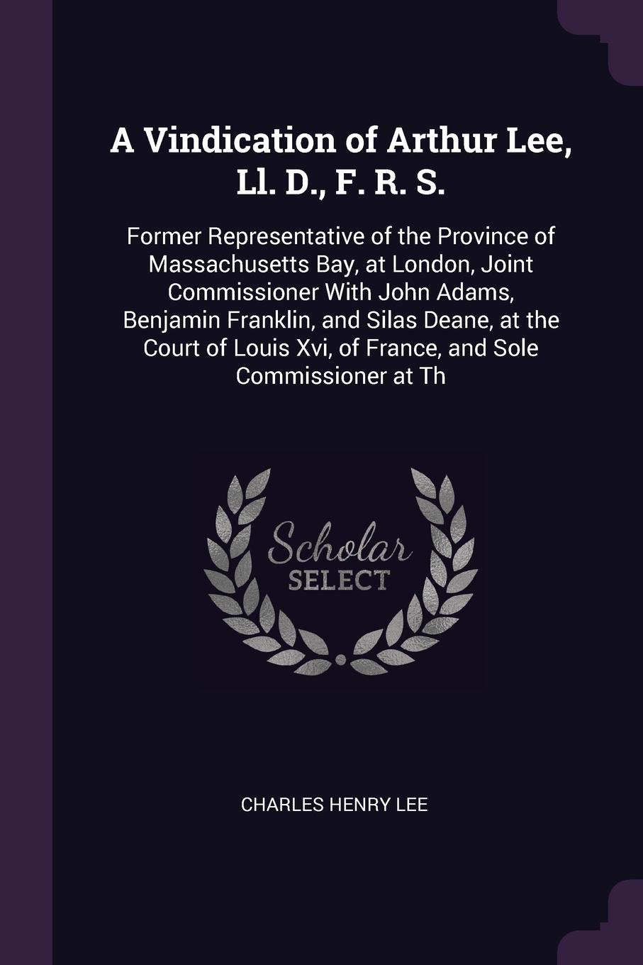 A Vindication of Arthur Lee, Ll. D., F. R. S. Former Representative of the Province of Massachusetts Bay, at London, Joint Commissioner With John Adams, Benjamin Franklin, and Silas Deane, at the Court of Louis Xvi, of France, and Sole Commissione...