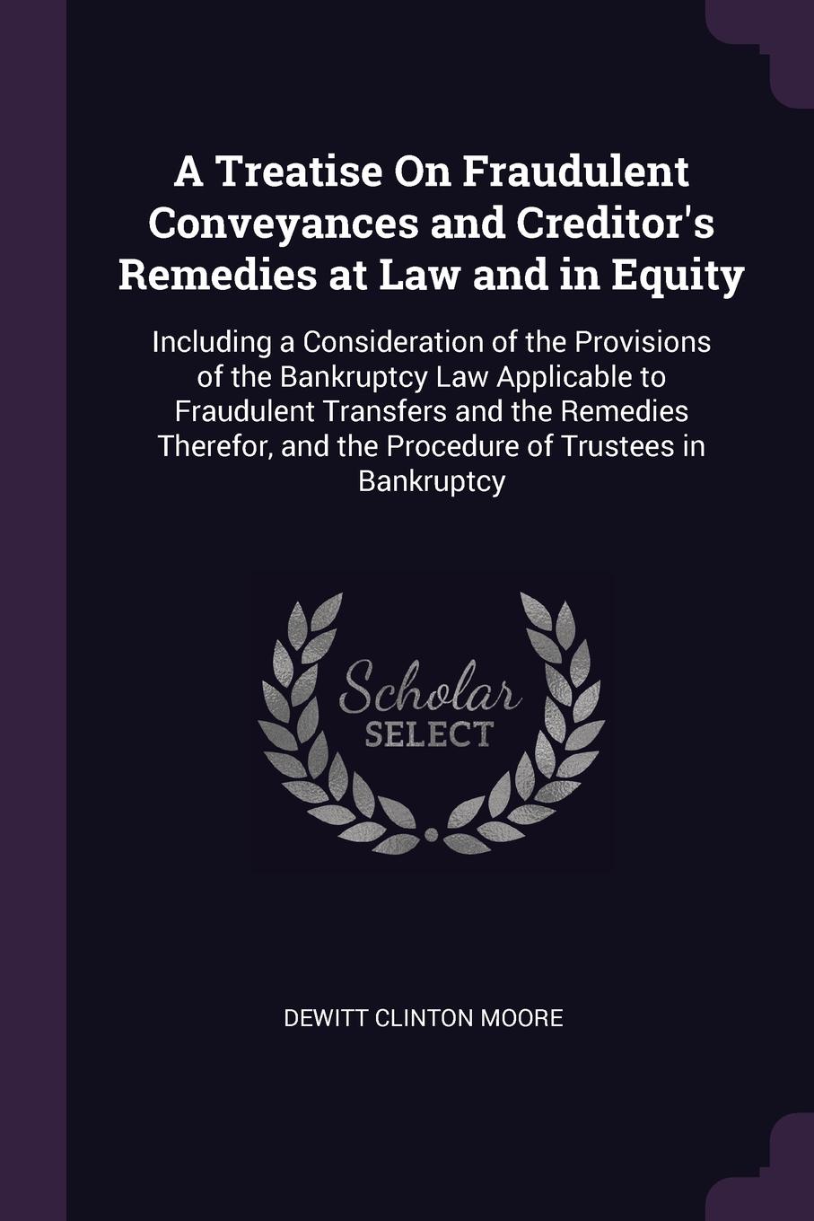 A Treatise On Fraudulent Conveyances and Creditor`s Remedies at Law and in Equity. Including a Consideration of the Provisions of the Bankruptcy Law Applicable to Fraudulent Transfers and the Remedies Therefor, and the Procedure of Trustees in Ban...