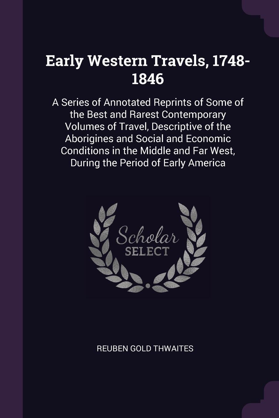 Early Western Travels, 1748-1846. A Series of Annotated Reprints of Some of the Best and Rarest Contemporary Volumes of Travel, Descriptive of the Aborigines and Social and Economic Conditions in the Middle and Far West, During the Period of Early...