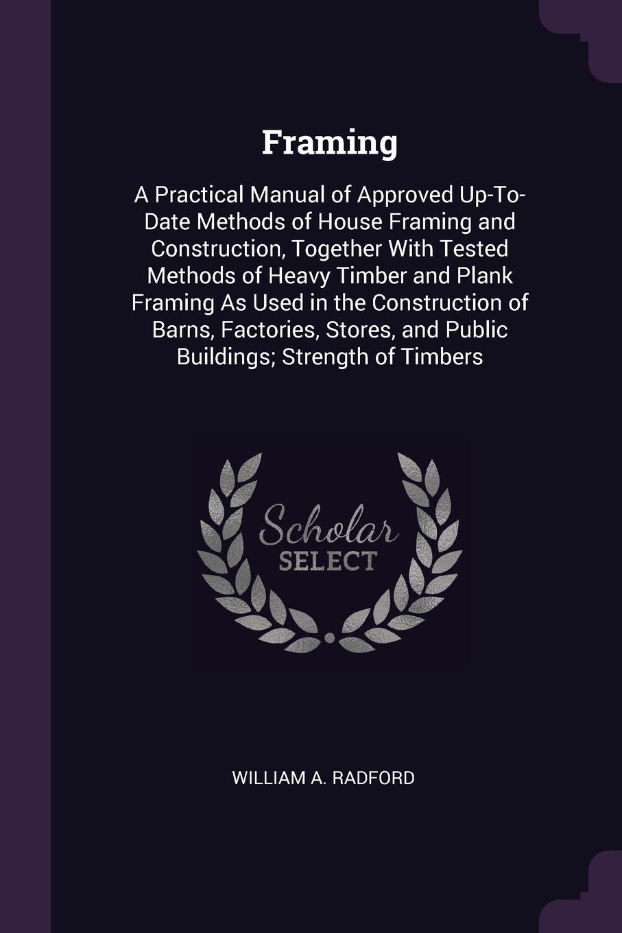 Framing. A Practical Manual of Approved Up-To-Date Methods of House Framing and Construction, Together With Tested Methods of Heavy Timber and Plank Framing As Used in the Construction of Barns, Factories, Stores, and Public Buildings; Strength of...