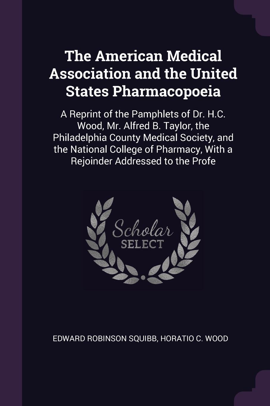 The American Medical Association and the United States Pharmacopoeia. A Reprint of the Pamphlets of Dr. H.C. Wood, Mr. Alfred B. Taylor, the Philadelphia County Medical Society, and the National College of Pharmacy, With a Rejoinder Addressed to t...