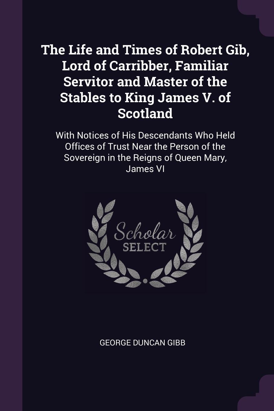 The Life and Times of Robert Gib, Lord of Carribber, Familiar Servitor and Master of the Stables to King James V. of Scotland. With Notices of His Descendants Who Held Offices of Trust Near the Person of the Sovereign in the Reigns of Queen Mary, ...