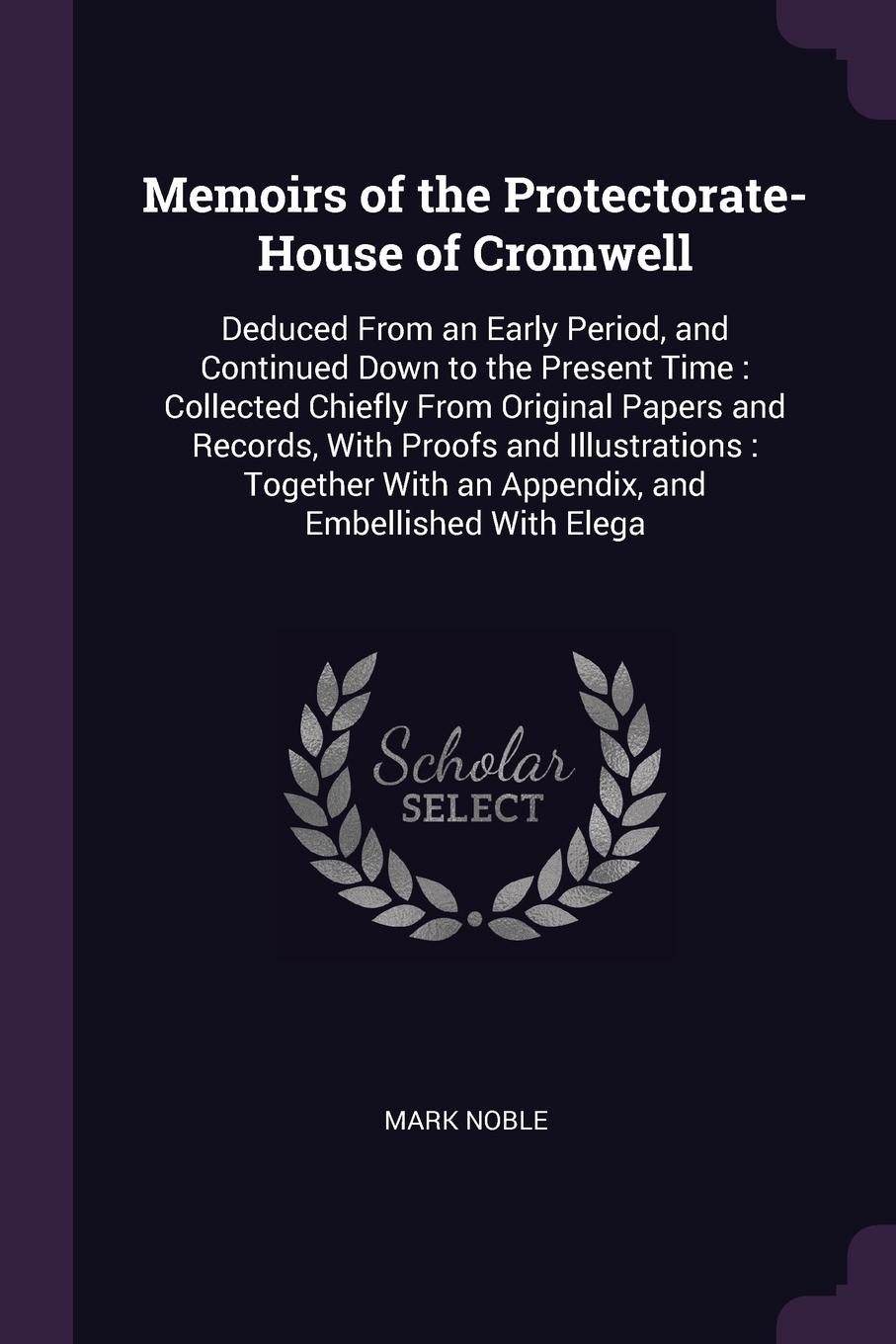 Memoirs of the Protectorate-House of Cromwell. Deduced From an Early Period, and Continued Down to the Present Time : Collected Chiefly From Original Papers and Records, With Proofs and Illustrations : Together With an Appendix, and Embellished Wi...