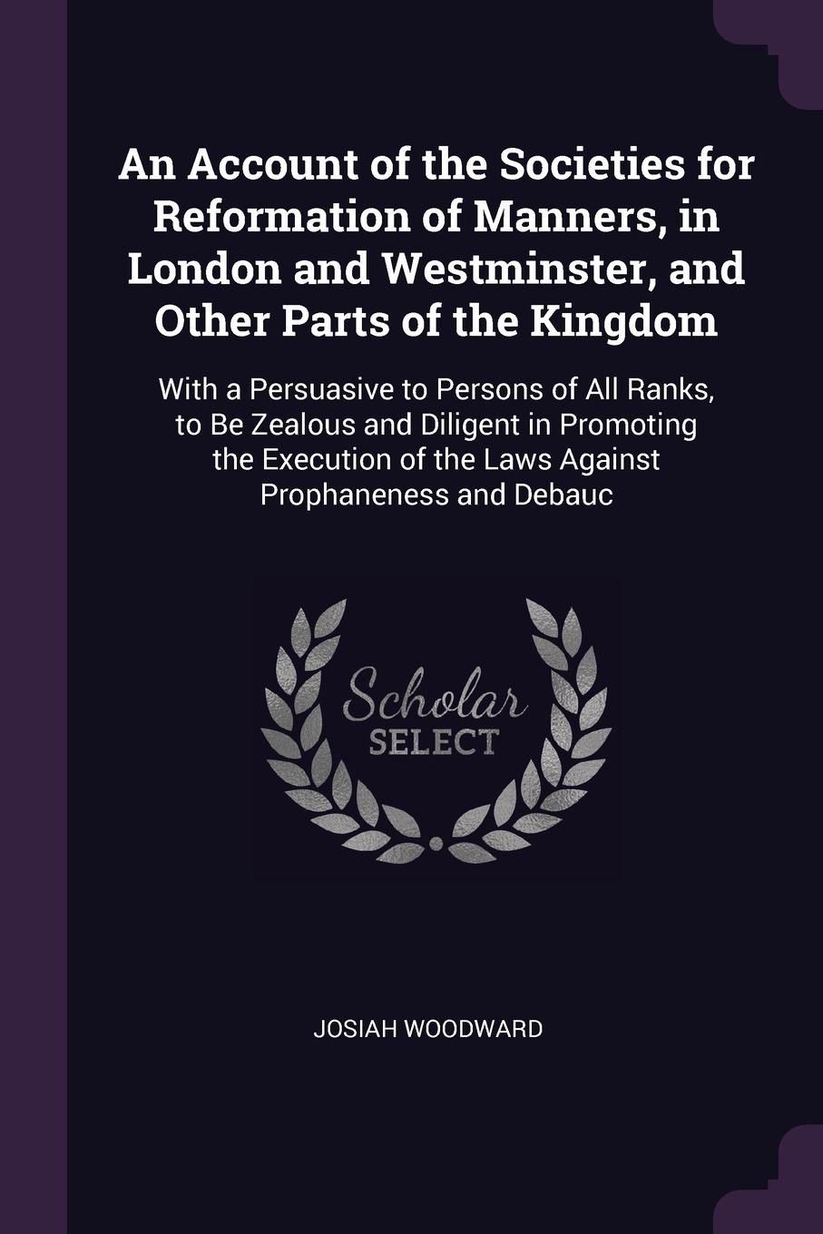 An Account of the Societies for Reformation of Manners, in London and Westminster, and Other Parts of the Kingdom. With a Persuasive to Persons of All Ranks, to Be Zealous and Diligent in Promoting the Execution of the Laws Against Prophaneness an...