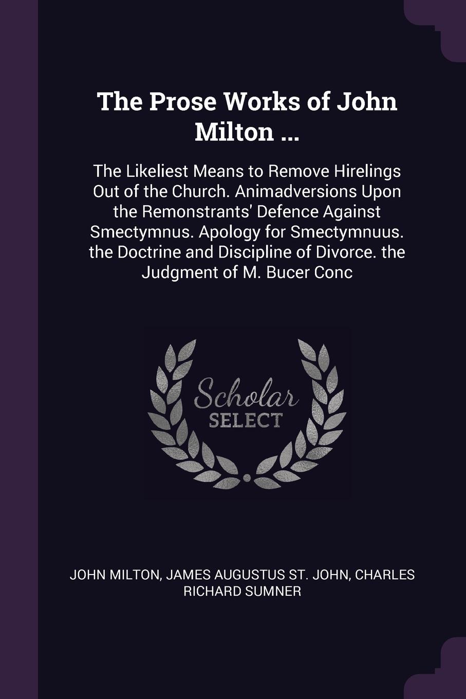 The Prose Works of John Milton ... The Likeliest Means to Remove Hirelings Out of the Church. Animadversions Upon the Remonstrants` Defence Against Smectymnus. Apology for Smectymnuus. the Doctrine and Discipline of Divorce. the Judgment of M. Buc...