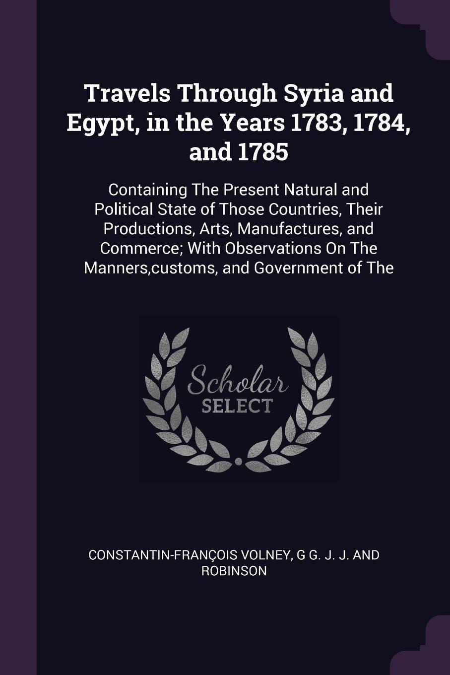 Travels Through Syria and Egypt, in the Years 1783, 1784, and 1785. Containing The Present Natural and Political State of Those Countries, Their Productions, Arts, Manufactures, and Commerce; With Observations On The Manners,customs, and Governmen...