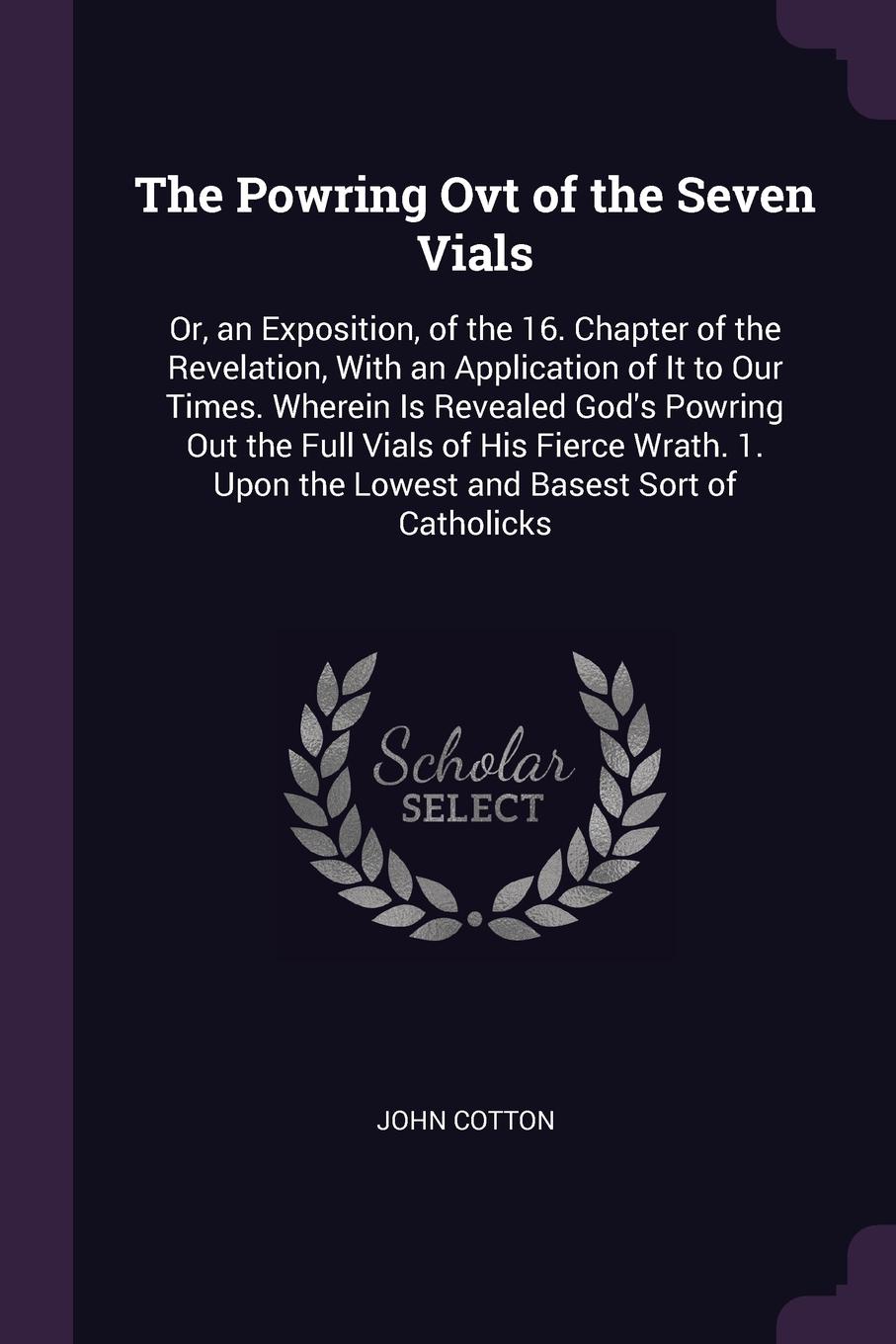 The Powring Ovt of the Seven Vials. Or, an Exposition, of the 16. Chapter of the Revelation, With an Application of It to Our Times. Wherein Is Revealed God`s Powring Out the Full Vials of His Fierce Wrath. 1. Upon the Lowest and Basest Sort of Ca...