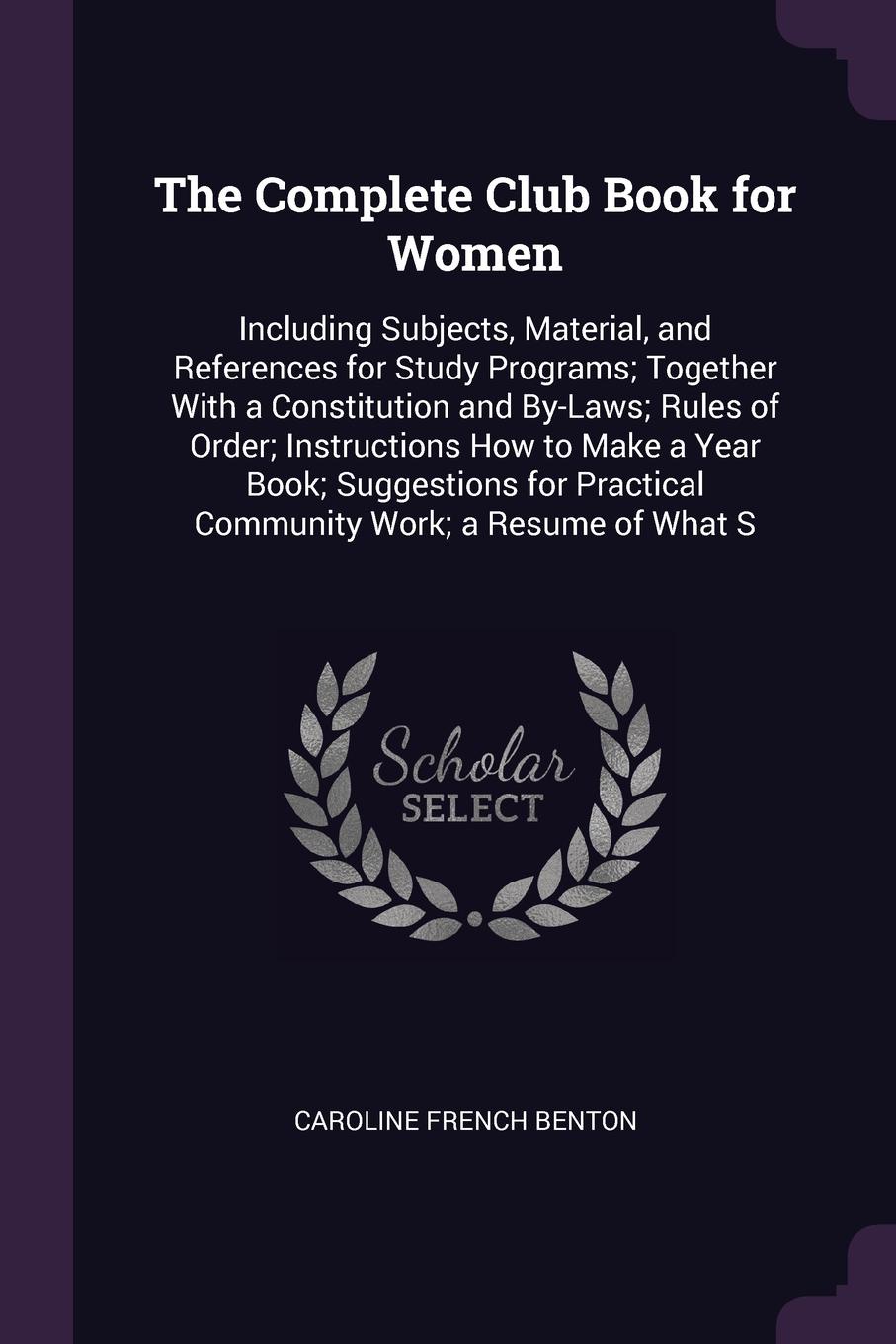 The Complete Club Book for Women. Including Subjects, Material, and References for Study Programs; Together With a Constitution and By-Laws; Rules of Order; Instructions How to Make a Year Book; Suggestions for Practical Community Work; a Resume o...